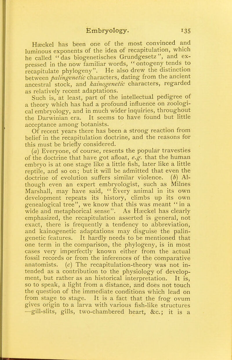 Hteckel has been one of the most convinced and luminous exponents of the idea of recapitulation, which he called das biogenetisches Grundgesetz, and ex- pressed in the now familiar words,  ontogeny tends_ to recapitulate phylogeny. He also drew the distinction between palingenetic characters, dating from the ancient ancestral stock, and kainogenetic characters, regarded as relatively recent adaptations. Such is, at least, part of the intellectual pedigree of a theory which has had a profound influence on zoologi- cal embryology, and in much wider inquiries, throughout the Darwinian era. It seems to have found but little acceptance among botanists. Of recent years there has been a strong reaction from belief in the recapitulation doctrine, and the reasons for this must be briefly considered. (a) Everyone, of course, resents the popular travesties of the doctrine that have got afloat, e.g. that the human embryo is at one stage like a little fish, later like a little reptile, and so on; but it will be admitted that even the doctrine of evolution suffers similar violence, (b) Al- though even an expert embryologist, such as Milnes Marshall, may have said,  Every animal in its own development repeats its history, climbs up its own genealogical tree, we know that this was meant in a wide and metaphorical sense. As Haeckel has clearly emphasized, the recapitulation asserted is general, not exact, there is frequently a tendency to abbreviation, and kainogenetic adaptations may disguise the palin- genetic features. It hardly needs to be mentioned that one term in the comparison, the phylogeny, is in most cases very imperfectly known either from the actual fossil records or from the inferences of the comparative anatomists, (c) The recapitulation-theory was not in- tended as a contribution to the physiology of develop- ment, but rather as an historical interpretation. It is, so to speak, a light from a distance, and does not touch the question of the immediate conditions which lead on from stage to stage. It is a fact that the frog ovum gives origin to a larva with various fish-like structures —gill-slits, gills, two-chambered heart, &c; it is a