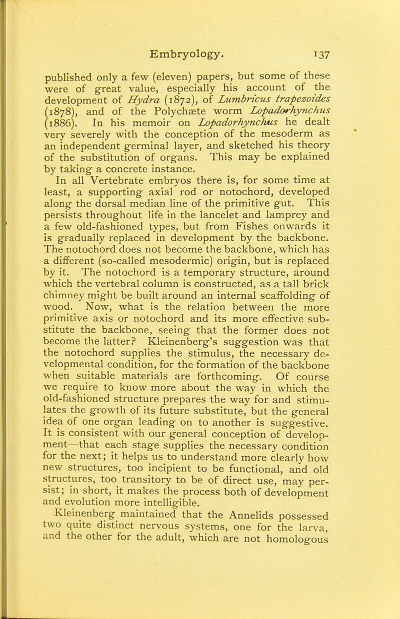 published only a few (eleven) papers, but some of these were of great value, especially his account of the development of Hydra (1872), of Lumbricus trapezoides (1878), and of the Polychaete worm Lopadorhynchus (1886). In his memoir on Lopadorhynchus he dealt very severely with the conception of the mesoderm as an independent germinal layer, and sketched his theory of the substitution of organs. This may be explained by taking a concrete instance. In all Vertebrate embryos there is, for some time at least, a supporting axial rod or notochord, developed along the dorsal median line of the primitive gut. This persists throughout life in the lancelet and lamprey and a few old-fashioned types, but from Fishes onwards it is gradually replaced in development by the backbone. The notochord does not become the backbone, which has a different (so-called mesodermic) origin, but is replaced by it. The notochord is a temporary structure, around which the vertebral column is constructed, as a tall brick chimney might be built around an internal scaffolding of wood. Now, what is the relation between the more primitive axis or notochord and its more effective sub- stitute the backbone, seeing that the former does not become the latter? Kleinenberg's suggestion was that the notochord supplies the stimulus, the necessary de- velopmental condition, for the formation of the backbone when suitable materials are forthcoming. Of course we require to know more about the way in which the old-fashioned structure prepares the way for and stimu- lates the growth of its future substitute, but the general idea of one organ leading on to another is suggestive. It is consistent with our general conception of develop- ment—that each stage supplies the necessary condition for the next; it helps us to understand more clearly how new structures, too incipient to be functional, and old structures, too transitory to be of direct use, may per- sist; in short, it makes the process both of development and evolution more intelligible. Kleinenberg maintained that the Annelids possessed two quite distinct nervous systems, one for the larva, and the other for the adult, which are not homologous