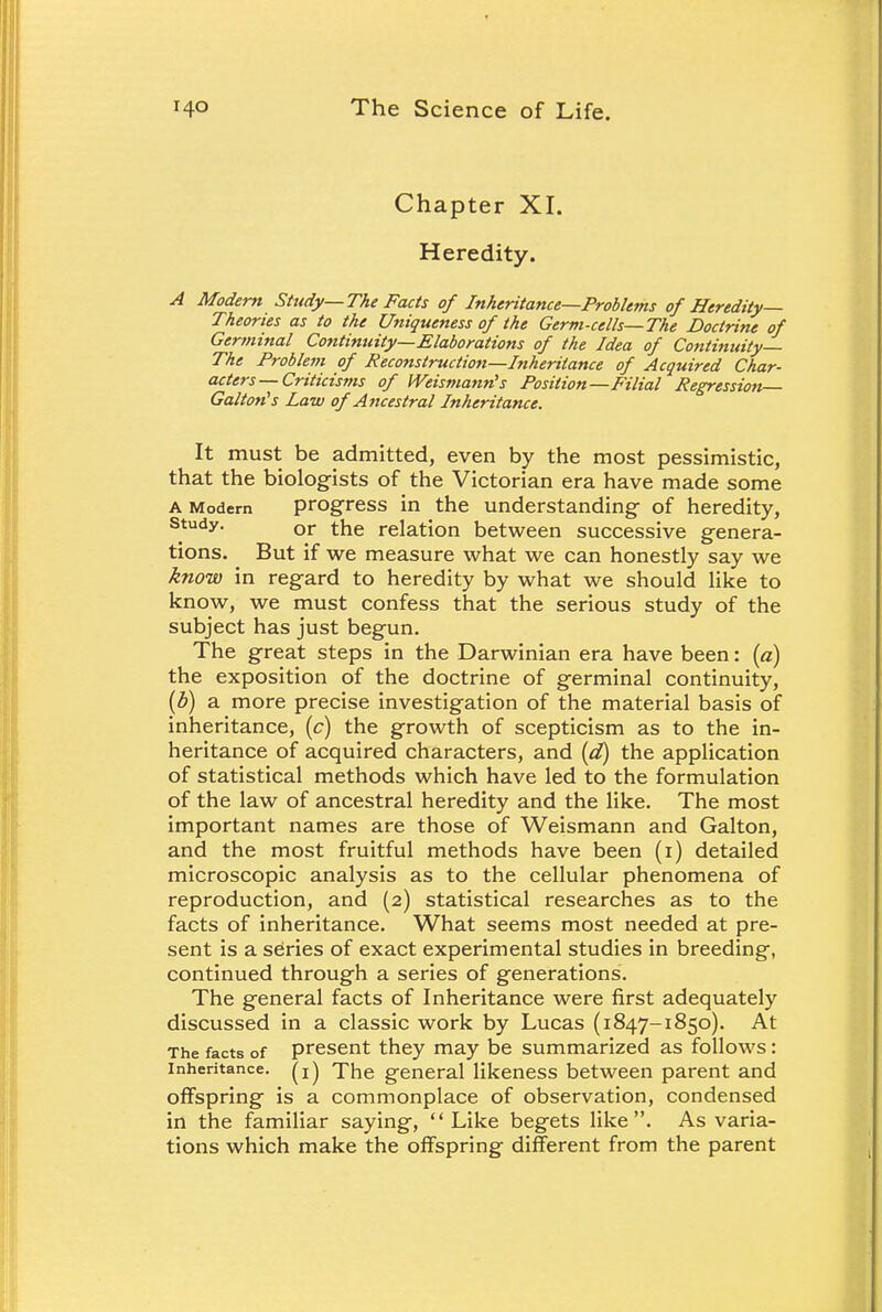Chapter XI. Heredity. A Modern Study—The Facts of Inheritance—Problems of Heredity- Theories as to the Uniqueness of the Germ-cells—The Doctrine of Germinal Continuity—Elaborations of the Idea of Continuity— The Problem of Reconstruction—Inheritance of Acquired Char- acters—Criticisms of IVeismanris Position—Filial Regression— Gallon's Law of Ancestral Inheritance. It must be admitted, even by the most pessimistic, that the biologists of the Victorian era have made some a Modem progress in the understanding- of heredity, study. or the relation between successive genera- tions. But if we measure what we can honestly say we know in regard to heredity by what we should like to know, we must confess that the serious study of the subject has just begun. The great steps in the Darwinian era have been: (a) the exposition of the doctrine of germinal continuity, (b) a more precise investigation of the material basis of inheritance, (c) the growth of scepticism as to the in- heritance of acquired characters, and (d) the application of statistical methods which have led to the formulation of the law of ancestral heredity and the like. The most important names are those of Weismann and Galton, and the most fruitful methods have been (1) detailed microscopic analysis as to the cellular phenomena of reproduction, and (2) statistical researches as to the facts of inheritance. What seems most needed at pre- sent is a series of exact experimental studies in breeding, continued through a series of generations. The general facts of Inheritance were first adequately discussed in a classic work by Lucas (1847-1850). At The facts of present they may be summarized as follows: inheritance, (x) The general likeness between parent and offspring is a commonplace of observation, condensed in the familiar saying, Like begets like. As varia- tions which make the offspring different from the parent