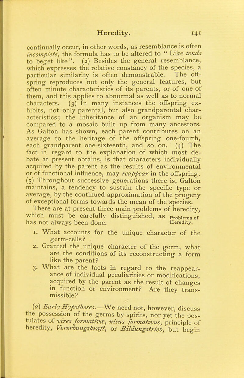 continually occur, in other words, as resemblance is often incomplete, the formula has to be altered to  Like tends to beget like. (2) Besides the general resemblance, which expresses the relative constancy of the species, a particular similarity is often demonstrable. The off- spring reproduces not only the general features, but often minute characteristics of its parents, or of one of them, and this applies to abnormal as well as to normal characters. (3) In many instances the offspring ex- hibits, not only parental, but also grandparental char- acteristics; the inheritance of an organism may be compared to a mosaic built up from many ancestors. As Galton has shown, each parent contributes on an average to the heritage of the offspring one-fourth, each grandparent one-sixteenth, and so on. (4) The fact in regard to the explanation of which most de- bate at present obtains, is that characters individually acquired by the parent as the results of environmental or of functional influence, may reappear in the offspring. (5) Throughout successive generations there is, Galton maintains, a tendency to sustain the specific type or average, by the continued approximation of the progeny of exceptional forms towards the mean of the species. There are at present three main problems of heredity, which must be carefully distinguished, as Problems of has not always been done. Heredity. 1. What accounts for the unique character of the germ-cells? 2. Granted the unique character of the germ, what are the conditions of its reconstructing a form like the parent? 3. What are the facts in regard to the reappear- ance of individual peculiarities or modifications, acquired by the parent as the result of changes in function or environment? Are they trans- missible? (a) Early Hypotheses.—We need not, however, discuss the possession of the germs by spirits, nor yet the pos- tulates of vires formativce, nisus formativus, principle of heredity, Vererbungskraft, or Bildungstrieb, but begin