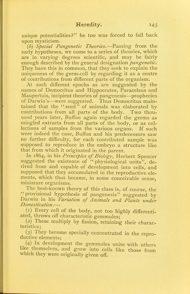 unique potentialities? he too was forced to fall back upon mysticism. (b) Special Pangenetic Theories.—Passing- from the early hypotheses, we come to a series of theories, which are in varying degrees scientific, and may be fairly enough described by the general designation pangenetic. They have this in common, that they seek to explain the uniqueness of the germ-cell by regarding it as a centre of contributions from different parts of the organism. At such different epochs as are suggested by the names of Democritus and Hippocrates, Paracelsus and Maupertuis, incipient theories of pangenesis—prophecies of Darwin's—were suggested. Thus Democritus main- tained that the seed of animals was elaborated by contributions from all parts of the body. Two thou- sand years later, Buffon again regarded the germs as mingled extracts from all parts of the body, or as col- lections of samples from the various organs. If such were indeed the case, Buffon and his predecessors saw no further difficulty, for each contributed sample was supposed to reproduce in the embryo a structure like that from which it originated in the parent. In 1864, ln his Principles of Biology, Herbert Spencer suggested the existence of physiological units, de- rived from and capable of development into cells, and supposed that they accumulated in the reproductive ele- ments, which thus became, in some conceivable sense, miniature organisms. The best-known theory of this class is, of course, the  provisional^ hypothesis of pangenesis suggested by Darwin in his Variation of Animals and Plants tinder Domestication:— (1) Every cell of the body, not too highly differenti- ated, throws off characteristic gemmules; (2) These multiply by fission, retaining their charac- teristics ; (3) They become specially concentrated in the repro- ductive elements; _ (4) In development the gemmules unite with others like themselves, and grow into cells like those from which they were originally given off.