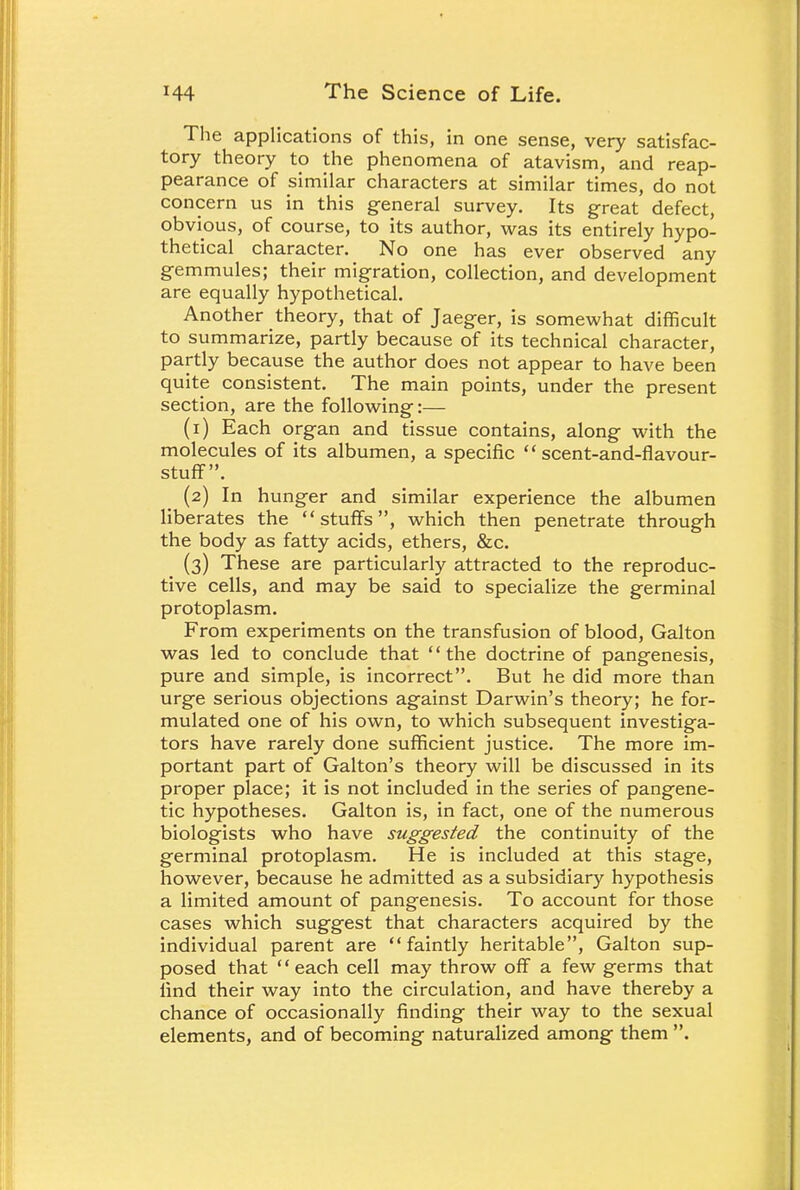 The applications of this, in one sense, very satisfac- tory theory to the phenomena of atavism, and reap- pearance of similar characters at similar times, do not concern us in this general survey. Its great defect, obvious, of course, to its author, was its entirely hypo- thetical character. No one has ever observed any gemmules; their migration, collection, and development are equally hypothetical. Another theory, that of Jaeger, is somewhat difficult to summarize, partly because of its technical character, partly because the author does not appear to have been quite consistent. The main points, under the present section, are the following:— (1) Each organ and tissue contains, along with the molecules of its albumen, a specific  scent-and-flavour- stuff. (2) In hunger and similar experience the albumen liberates the stuffs, which then penetrate through the body as fatty acids, ethers, &c. (3) These are particularly attracted to the reproduc- tive cells, and may be said to specialize the germinal protoplasm. From experiments on the transfusion of blood, Galton was led to conclude that the doctrine of pangenesis, pure and simple, is incorrect. But he did more than urge serious objections against Darwin's theory; he for- mulated one of his own, to which subsequent investiga- tors have rarely done sufficient justice. The more im- portant part of Galton's theory will be discussed in its proper place; it is not included in the series of pangene- tic hypotheses. Galton is, in fact, one of the numerous biologists who have suggested the continuity of the germinal protoplasm. He is included at this stage, however, because he admitted as a subsidiary hypothesis a limited amount of pangenesis. To account for those cases which suggest that characters acquired by the individual parent are faintly heritable, Galton sup- posed that each cell may throw off a few germs that find their way into the circulation, and have thereby a chance of occasionally finding their way to the sexual elements, and of becoming naturalized among them .