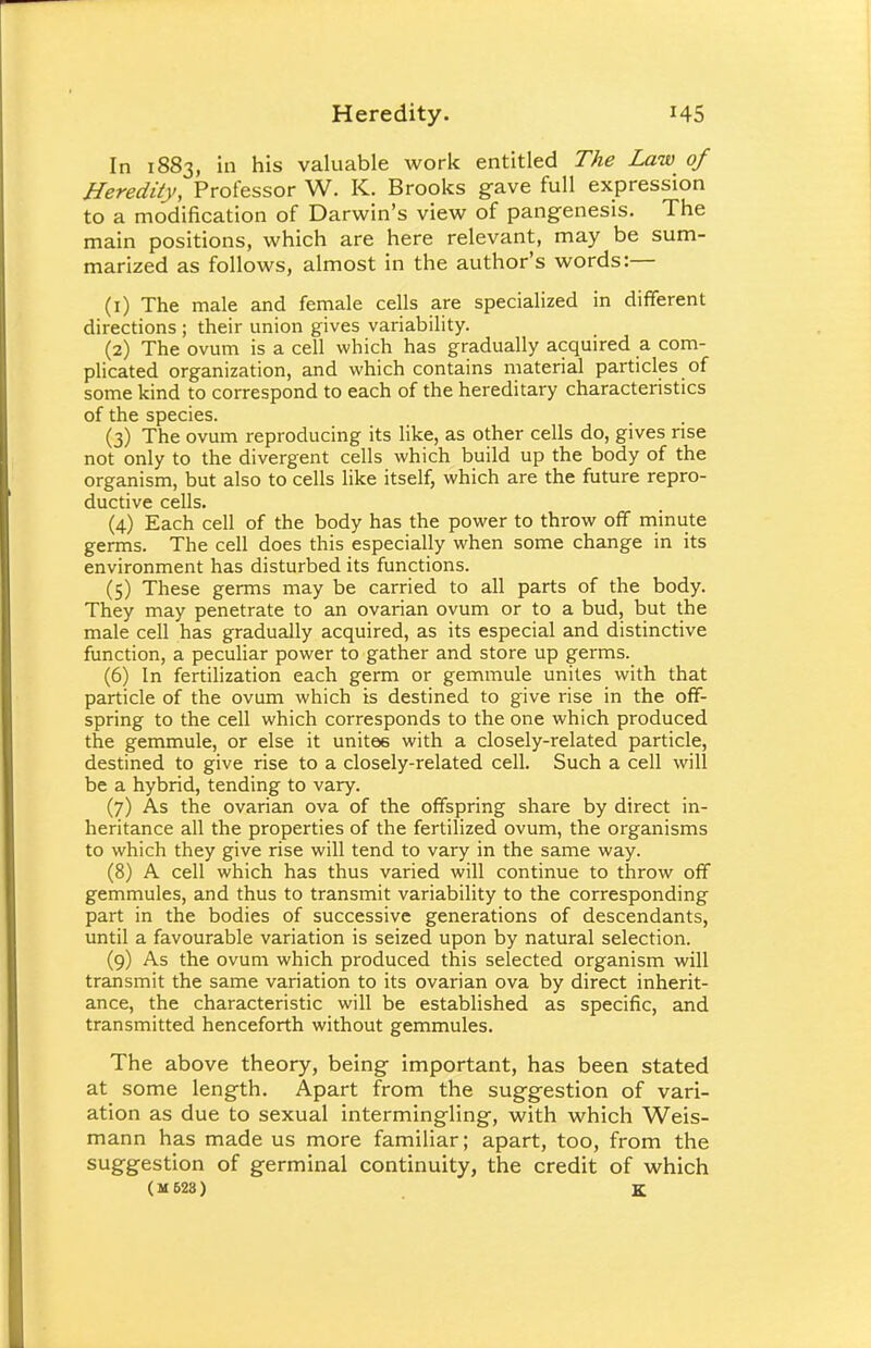 In 1883, in his valuable work entitled The Law of Heredity, Professor W. K. Brooks gave full expression to a modification of Darwin's view of pangenesis. The main positions, which are here relevant, may be sum- marized as follows, almost in the author's words:— (1) The male and female cells are specialized in different directions ; their union gives variability. (2) The ovum is a cell which has gradually acquired a com- plicated organization, and which contains material particles of some kind to correspond to each of the hereditary characteristics of the species. (3) The ovum reproducing its like, as other cells do, gives rise not only to the divergent cells which build up the body of the organism, but also to cells like itself, which are the future repro- ductive cells. (4) Each cell of the body has the power to throw off minute germs. The cell does this especially when some change in its environment has disturbed its functions. (5) These germs may be carried to all parts of the body. They may penetrate to an ovarian ovum or to a bud, but the male cell has gradually acquired, as its especial and distinctive function, a peculiar power to gather and store up germs. (6) In fertilization each germ or gemmule unites with that particle of the ovum which is destined to give rise in the off- spring to the cell which corresponds to the one which produced the gemmule, or else it unites with a closely-related particle, destined to give rise to a closely-related cell. Such a cell will be a hybrid, tending to vary. (7) As the ovarian ova of the offspring share by direct in- heritance all the properties of the fertilized ovum, the organisms to which they give rise will tend to vary in the same way. (8) A cell which has thus varied will continue to throw off gemmules, and thus to transmit variability to the corresponding part in the bodies of successive generations of descendants, until a favourable variation is seized upon by natural selection. (9) As the ovum which produced this selected organism will transmit the same variation to its ovarian ova by direct inherit- ance, the characteristic will be established as specific, and transmitted henceforth without gemmules. The above theory, being important, has been stated at some length. Apart from the suggestion of vari- ation as due to sexual intermingling, with which Weis- mann has made us more familiar; apart, too, from the suggestion of germinal continuity, the credit of which ( M 628 ) K