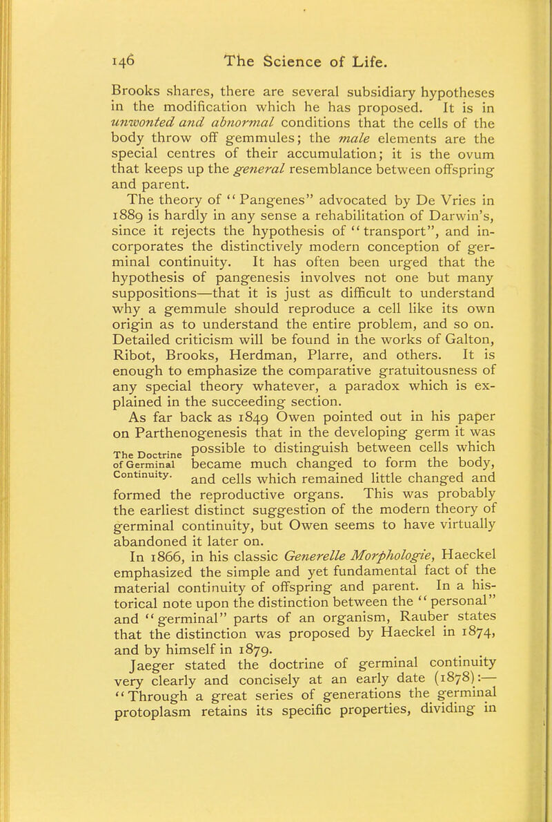 Brooks shares, there are several subsidiary hypotheses in the modification which he has proposed. It is in tmwonted and abnormal conditions that the cells of the body throw off gemmules; the male elements are the special centres of their accumulation; it is the ovum that keeps up the general resemblance between offspring and parent. The theory of Pangenes advocated by De Vries in 1889 is hardly in any sense a rehabilitation of Darwin's, since it rejects the hypothesis of transport, and in- corporates the distinctively modern conception of ger- minal continuity. It has often been urged that the hypothesis of pangenesis involves not one but many suppositions—that it is just as difficult to understand why a gemmule should reproduce a cell like its own origin as to understand the entire problem, and so on. Detailed criticism will be found in the works of Galton, Ribot, Brooks, Herdman, Plarre, and others. It is enough to emphasize the comparative gratuitousness of any special theory whatever, a paradox which is ex- plained in the succeeding section. As far back as 1849 Owen pointed out in his paper on Parthenogenesis that in the developing germ it was „.,_ ^ possible to distinguish between cells which The Doctrine f ° of Germinal became much changed to lorm the body, Continuity. and cells which remained little changed and formed the reproductive organs. This was probably the earliest distinct suggestion of the modern theory of germinal continuity, but Owen seems to have virtually abandoned it later on. In 1866, in his classic Generelle Morphologie, Haeckel emphasized the simple and yet fundamental fact of the material continuity of offspring and parent. In a his- torical note upon the distinction between the personal and germinal parts of an organism, Rauber states that the distinction was proposed by Haeckel in 1874, and by himself in 1879. Jaeger stated the doctrine of germinal continuity very clearly and concisely at an early date (1878) :— Through a great series of generations the germinal protoplasm retains its specific properties, dividing in