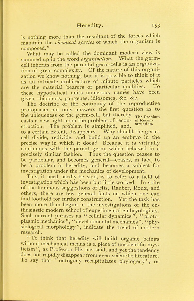 is nothing more than the resultant of the forces which maintain the chemical species of which the organism is composed. What may be called the dominant modern view is summed up in the word organization. What the germ- cell inherits from the parental germ-cells is an organiza- tion of great complexity. Of the nature of this organi- zation we know nothing, but it is possible to think of it as an intricate architecture of minute particles which are the material bearers of particular qualities. To these hypothetical units numerous names have been given—biophors, pangenes, idiosomes, &c. &c. The doctrine of the continuity of the reproductive protoplasm not only answers the first question as to the uniqueness of the germ-cell, but thereby The Probiem casts a new light upon the problem of recon- of Recon- struction. The problem is simplified, and, s ruc lon' to a certain extent, disappears. Why should the germ- cell divide, redivide, and build up an embryo in the precise way in which it does? Because it is virtually continuous with the parent germ, which behaved in a precisely similar fashion. Thus the question ceases to be particular, and becomes general—ceases, in fact, to be a problem in heredity, and becomes a subject for investigation under the mechanics of development. This, it need hardly be said, is to refer to a field of investigation which has been but little worked. In spite of the luminous suggestions of His, Rauber, Roux, and others, there are few general facts on which one can find foothold for further construction. Yet the task has been more than begun in the investigations of the en- thusiastic modern school of experimental embryologists. Such current phrases as cellular dynamics, proto- plasmic mechanics, developmental mechanics, phy- siological morphology, indicate the trend of modern research. To think that heredity will build organic beings without mechanical means is a piece of unscientific mys- ticism , as Professor His has said, and yet the tendency does not rapidly disappear from even scientific literature. To say that ontogeny recapitulates phylogeny, or