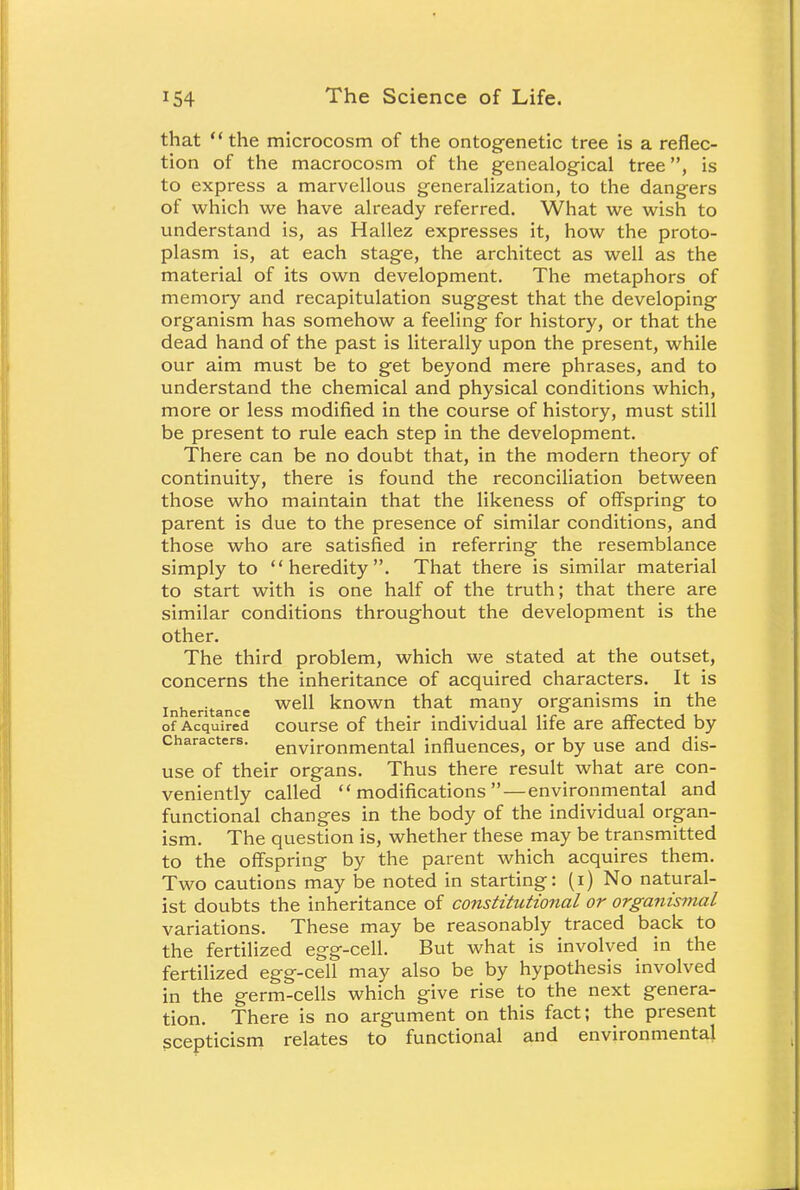 that the microcosm of the ontogenetic tree is a reflec- tion of the macrocosm of the genealogical tree, is to express a marvellous generalization, to the dangers of which we have already referred. What we wish to understand is, as Hallez expresses it, how the proto- plasm is, at each stage, the architect as well as the material of its own development. The metaphors of memory and recapitulation suggest that the developing organism has somehow a feeling for history, or that the dead hand of the past is literally upon the present, while our aim must be to get beyond mere phrases, and to understand the chemical and physical conditions which, more or less modified in the course of history, must still be present to rule each step in the development. There can be no doubt that, in the modern theory of continuity, there is found the reconciliation between those who maintain that the likeness of offspring to parent is due to the presence of similar conditions, and those who are satisfied in referring the resemblance simply to heredity. That there is similar material to start with is one half of the truth; that there are similar conditions throughout the development is the other. The third problem, which we stated at the outset, concerns the inheritance of acquired characters. It is inheritance we^ known that many organisms in the of Acquired course of their individual life are affected by characters. environmental influences, or by use and dis- use of their organs. Thus there result what are con- veniently called modifications — environmental and functional changes in the body of the individual organ- ism. The question is, whether these may be transmitted to the offspring by the parent which acquires them. Two cautions may be noted in starting: (i) No natural- ist doubts the inheritance of constitutional or organismal variations. These may be reasonably traced back to the fertilized egg-cell. But what is involved in the fertilized egg-cell may also be by hypothesis involved in the germ-cells which give rise to the next genera- tion. There is no argument on this fact; the present scepticism relates to functional and environmental