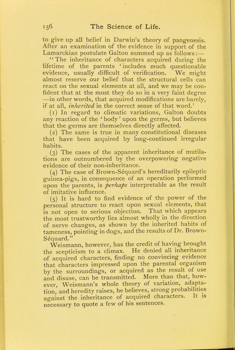 to give up all belief in Darwin's theory of pangenesis. After an examination of the evidence in support of the Lamarckian postulate Galton summed up as follows:— The inheritance of characters acquired during the lifetime of the parents ' includes much questionable evidence, usually difficult of verification. We might almost reserve our belief that the structural cells can react on the sexual elements at all, and we may be con- fident that at the most they do so in a very faint degree —in other words, that acquired modifications are barely, if at all, inherited in the correct sense of that word.' (1) In regard to climatic variations, Galton doubts any reaction of the ' body' upon the germs, but believes that the germs are themselves directly affected. (2) The same is true in many constitutional diseases that have been acquired by long-continued irregular habits. (3) The cases of the apparent inheritance of mutila- tions are outnumbered by the overpowering negative evidence of their non-inheritance. (4) The case of Brown-Sequard's hereditarily epileptic guinea-pigs, in consequence of an operation performed upon the parents, is perhaps interpretable as the result of imitative influence. (5) It is hard to find evidence of the power of the personal structure to react upon sexual elements, that is not open to serious objection. That which appears the most trustworthy lies almost wholly in the direction of nerve changes, as shown by the inherited habits of tameness, pointing in dogs, and the results of Dr. Brown- Sequard. Weismann, however, has the credit of having brought the scepticism to a climax. He denied all inheritance of acquired characters, finding no convincing evidence that characters impressed upon the parental organism by the surroundings, or acquired as the result of use and disuse, can be transmitted. More than that, how- ever, Weismann's whole theory of variation, adapta- tion, and heredity raises, he believes, strong probabilities against the inheritance of acquired characters. It is necessary to quote a few of his sentences.