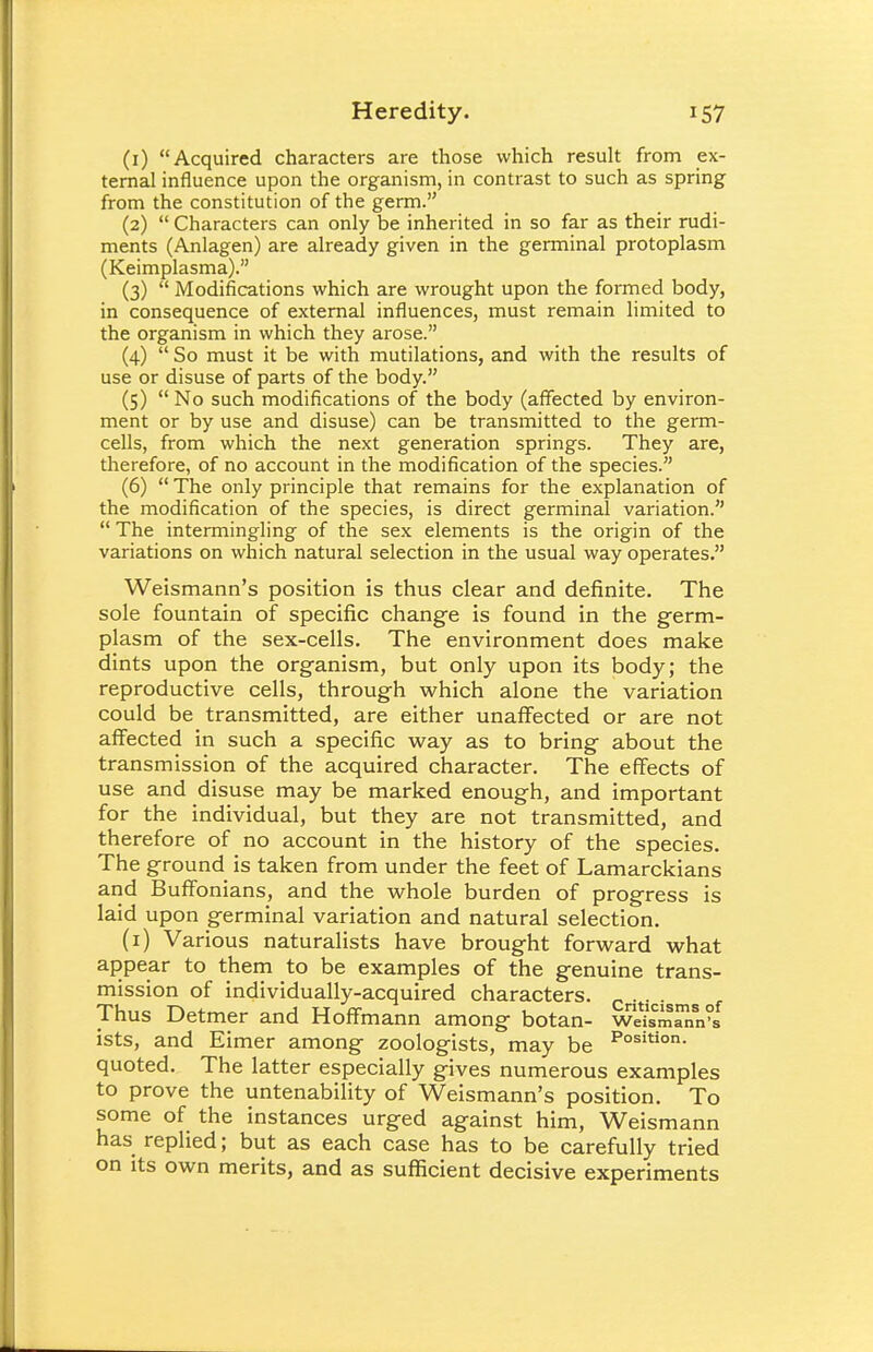 (1) Acquired characters are those which result from ex- ternal influence upon the organism, in contrast to such as spring from the constitution of the germ. (2)  Characters can only be inherited in so far as their rudi- ments (Anlagen) are already given in the germinal protoplasm (Keimplasma). (3)  Modifications which are wrought upon the formed body, in consequence of external influences, must remain limited to the organism in which they arose. (4)  So must it be with mutilations, and with the results of use or disuse of parts of the body. (5)  No such modifications of the body (affected by environ- ment or by use and disuse) can be transmitted to the germ- cells, from which the next generation springs. They are, therefore, of no account in the modification of the species. (6)  The only principle that remains for the explanation of the modification of the species, is direct germinal variation.  The intermingling of the sex elements is the origin of the variations on which natural selection in the usual way operates. Weismann's position is thus clear and definite. The sole fountain of specific change is found in the germ- plasm of the sex-cells. The environment does make dints upon the organism, but only upon its body; the reproductive cells, through which alone the variation could be transmitted, are either unaffected or are not affected in such a specific way as to bring about the transmission of the acquired character. The effects of use and disuse may be marked enough, and important for the individual, but they are not transmitted, and therefore of no account in the history of the species. The ground is taken from under the feet of Lamarckians and Buffonians, and the whole burden of progress is laid upon germinal variation and natural selection. (1) Various naturalists have brought forward what appear to them to be examples of the genuine trans- mission of individually-acquired characters. Thus Detmer and Hoffmann among botan- Weismann's ists, and Eimer among zoologists, may be Position- quoted. The latter especially gives numerous examples to prove the untenability of Weismann's position. To some of the instances urged against him, Weismann has replied; but as each case has to be carefully tried on its own merits, and as sufficient decisive experiments