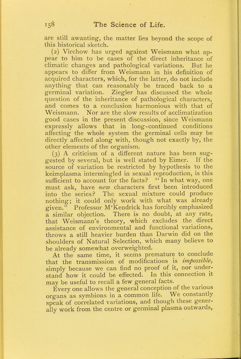 are still awanting, the matter lies beyond the scope of this historical sketch. (2) Virchow has urged against Weismann what ap- pear to him to be cases of the direct inheritance of climatic changes and pathological variations. But he appears to differ from Weismann in his definition of acquired characters, which, for the latter, do not include anything that can reasonably be traced back to a germinal variation. Ziegler has discussed the whole question of the inheritance of pathological characters, and comes to a conclusion harmonious with that of Weismann. Nor are the slow results of acclimatization good cases in the present discussion, since Weismann expressly allows that in long-continued conditions affecting the whole system the germinal cells may be directly affected along with, though not exactly by, the other elements of the organism. (3) A criticism of a different nature has been sug- gested by several, but is well stated by Eimer. If the source of variation be restricted by hypothesis to the keimplasma intermingled in sexual reproduction, is this sufficient to account for the facts?  In what way, one must ask, have new characters first been introduced into the series? The sexual mixture could produce nothing; it could only work with what was already given. Professor M'Kendrick has forcibly emphasized a similar objection. There is no doubt, at any rate, that Weismann's theory, which excludes the direct assistance of environmental and functional variations, throws a still heavier burden than Darwin did on the shoulders of Natural Selection, which many believe to be already somewhat overweighted. At the same time, it seems premature to conclude that the transmission of modifications is impossible, simply because we can find no proof of it, nor under- stand how it could be effected. In this connection it may be useful to recall a few general facts. Every one allows the general conception of the various organs as symbions in a common life. We constantly speak of correlated variations, and though these gener- ally work from the centre or germinal plasma outwards,