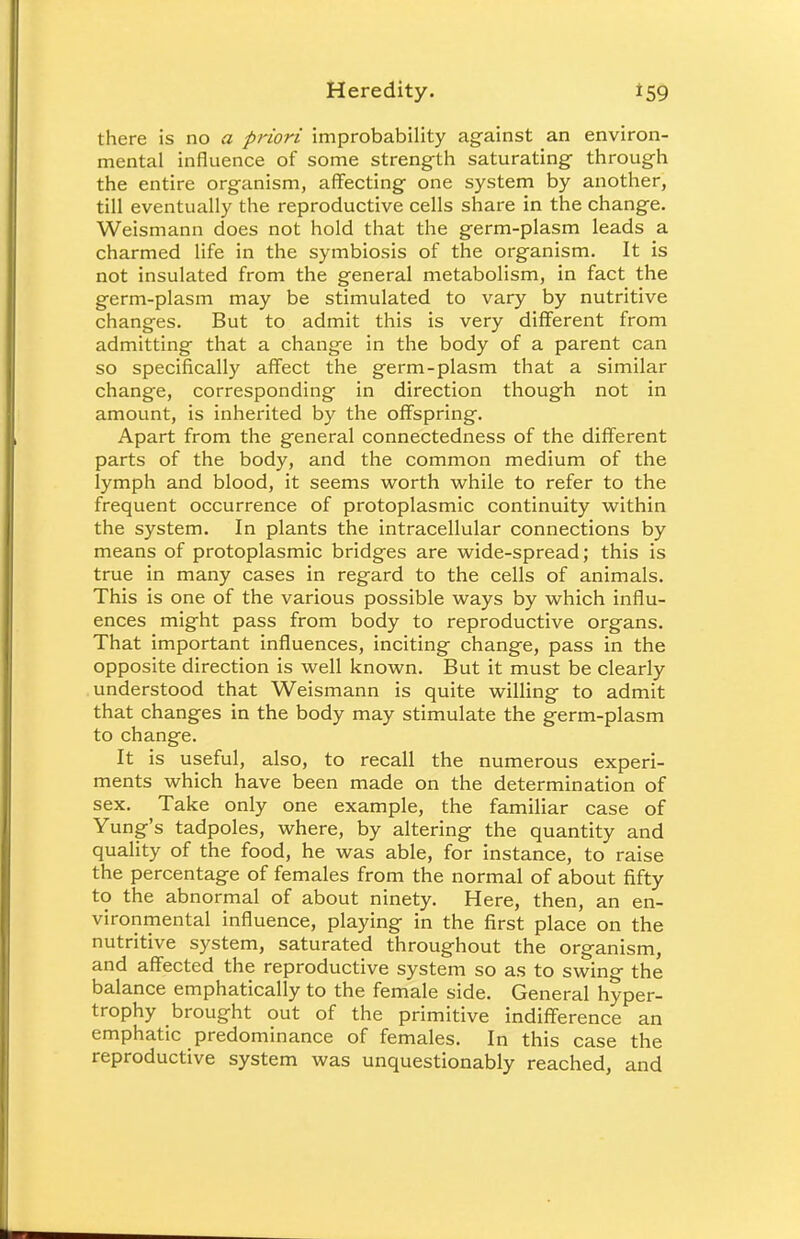 there is no a priori improbability against an environ- mental influence of some strength saturating through the entire organism, affecting one system by another, till eventually the reproductive cells share in the change. Weismann does not hold that the germ-plasm leads a charmed life in the symbiosis of the organism. It is not insulated from the general metabolism, in fact the germ-plasm may be stimulated to vary by nutritive changes. But to admit this is very different from admitting that a change in the body of a parent can so specifically affect the germ-plasm that a similar change, corresponding in direction though not in amount, is inherited by the offspring. Apart from the general connectedness of the different parts of the body, and the common medium of the lymph and blood, it seems worth while to refer to the frequent occurrence of protoplasmic continuity within the system. In plants the intracellular connections by means of protoplasmic bridges are wide-spread; this is true in many cases in regard to the cells of animals. This is one of the various possible ways by which influ- ences might pass from body to reproductive organs. That important influences, inciting change, pass in the opposite direction is well known. But it must be clearly understood that Weismann is quite willing to admit that changes in the body may stimulate the germ-plasm to change. It is useful, also, to recall the numerous experi- ments which have been made on the determination of sex. Take only one example, the familiar case of Yung's tadpoles, where, by altering the quantity and quality of the food, he was able, for instance, to raise the percentage of females from the normal of about fifty to the abnormal of about ninety. Here, then, an en- vironmental influence, playing in the first place on the nutritive system, saturated throughout the organism, and affected the reproductive system so as to swing the balance emphatically to the female side. General hyper- trophy brought out of the primitive indifference an emphatic predominance of females. In this case the reproductive system was unquestionably reached, and