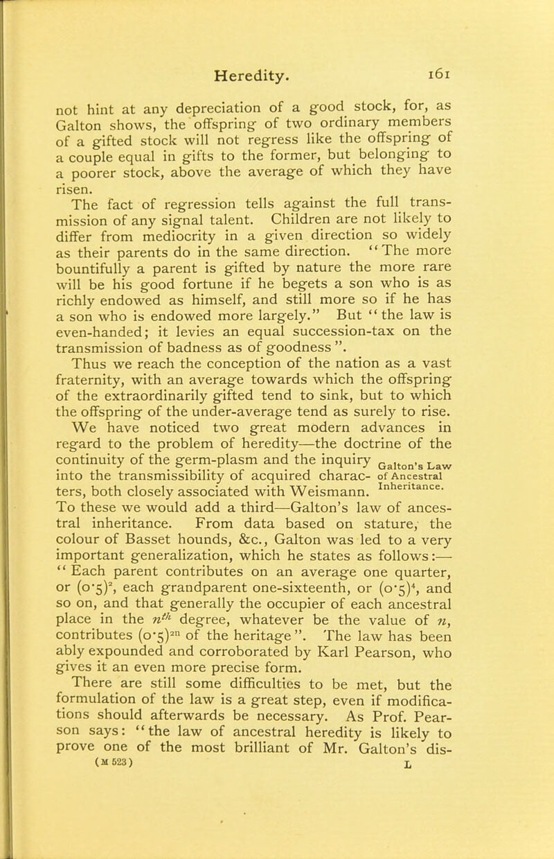 not hint at any depreciation of a good stock, for, as Galton shows, the offspring of two ordinary members of a gifted stock will not regress like the offspring of a couple equal in gifts to the former, but belonging to a poorer stock, above the average of which they have risen. The fact of regression tells against the full trans- mission of any signal talent. Children are not likely to differ from mediocrity in a given direction so widely as their parents do in the same direction. The more bountifully a parent is gifted by nature the more rare will be his good fortune if he begets a son who is as richly endowed as himself, and still more so if he has a son who is endowed more largely. But the law is even-handed; it levies an equal succession-tax on the transmission of badness as of goodness . Thus we reach the conception of the nation as a vast fraternity, with an average towards which the offspring of the extraordinarily gifted tend to sink, but to which the offspring of the under-average tend as surely to rise. We have noticed two great modern advances in regard to the problem of heredity—the doctrine of the continuity of the germ-plasm and the inquiry Galton.8 Law into the transmissibility of acquired charac- of Ancestral ters, both closely associated with Weismann. Inhentance- To these we would add a third—Galton's law of ances- tral inheritance. From data based on stature, the colour of Basset hounds, &c, Galton was led to a very important generalization, which he states as follows:—  Each parent contributes on an average one quarter, or (o*5)2, each grandparent one-sixteenth, or (o5)4, and so on, and that generally the occupier of each ancestral place in the nth degree, whatever be the value of n, contributes (o'5)2n of the heritage. The law has been ably expounded and corroborated by Karl Pearson, who gives it an even more precise form. There are still some difficulties to be met, but the formulation of the law is a great step, even if modifica- tions should afterwards be necessary. As Prof. Pear- son says: the law of ancestral heredity is likely to prove one of the most brilliant of Mr. Galton's dis- (M 623) L