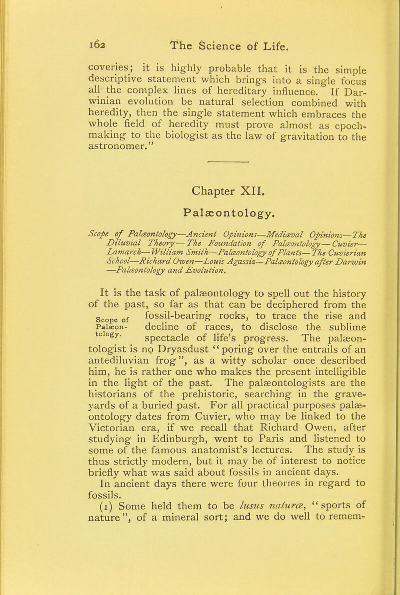 coveries; it is highly probable that it is the simple descriptive statement which brings into a single focus all the complex lines of hereditary influence. If Dar- winian evolution be natural selection combined with heredity, then the single statement which embraces the whole field of heredity must prove almost as epoch- making to the biologist as the law of gravitation to the astronomer. Chapter XII. Palaeontology. Scope of Paleontology—Ancient Opinions—Medieval Opinions—The Diluvial Theory—The Foundation of Paleontology—Cuvier— Lamai-ck—William Smith—Paleontology of Plants—The Cuvierian School—Richard Owen—Louis Agassiz—Paleontology after Darwin —Paleontology and Evolution. It is the task of palaeontology to spell out the history of the past, so far as that can be deciphered from the Scope of fossil-bearing rocks, to trace the rise and Paiseon- decline of races, to disclose the sublime toiogy. spectacle of life's progress. The palaeon- tologist is no Dryasdust poring over the entrails of an antediluvian frog, as a witty scholar once described him, he is rather one who makes the present intelligible in the light of the past. The palaeontologists are the historians of the prehistoric, searching in the grave- yards of a buried past. For all practical purposes palae- ontology dates from Cuvier, who may be linked to the Victorian era, if we recall that Richard Owen, after studying in Edinburgh, went to Paris and listened to some of the famous anatomist's lectures. The study is thus strictly modern, but it may be of interest to notice briefly what was said about fossils in ancient days. In ancient days there were four theories in regard to fossils. (i) Some held them to be lusus naturce, sports of nature , of a mineral sort; and we do well to remem-