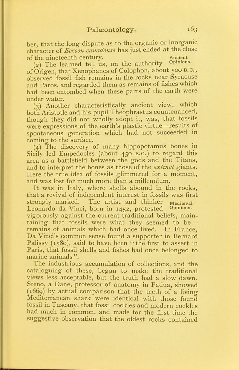 ber, that the long dispute as to the organic or inorganic character of Eozoon canadense has just ended at the close of the nineteenth century. Ancient (2) The learned tell us, on the authority Opinions, of Origen, that Xenophanes of Colophon, about 500 B.C., observed fossil fish remains in the rocks near Syracuse and Paros, and regarded them as remains of fishes which had been entombed when these parts of the earth were under water. (3) Another characteristically ancient view, which both Aristotle and his pupil Theophrastus countenanced, though they did not wholly adopt it, was, that fossils were expressions of the earth's plastic virtue—results of spontaneous generation which had not succeeded in coming to the surface. (4) The discovery of many hippopotamus bones in Sicily led Empedocles (about 450 B.C.) to regard this area as a battlefield between the gods and the Titans, and to interpret the bones as those of the extinct giants. Here the true idea of fossils glimmered for a moment, and was lost for much more than a millennium. It was in Italy, where shells abound in the rocks, that a revival of independent interest in fossils was first strongly marked. The artist and thinker Medieval Leonardo da Vinci, born in 1452, protested Opinions, vigorously against the current traditional beliefs, main- taining that fossils were what they seemed to be— remains of animals which had once lived. In France, Da Vinci's common sense found a supporter in Bernard Palissy (1580), said to have been the first to assert in Paris, that fossil shells and fishes had once belonged to marine animals . The industrious accumulation of collections, and the cataloguing of these, began to make the traditional views less acceptable, but the truth had a slow dawn. Steno, a Dane, professor of anatomy in Padua, showed (1669) by actual comparison that the teeth of a living Mediterranean shark were identical with those found fossil in Tuscany, that fossil cockles and modern cockles had much in common, and made for the first time the suggestive observation that the oldest rocks contained