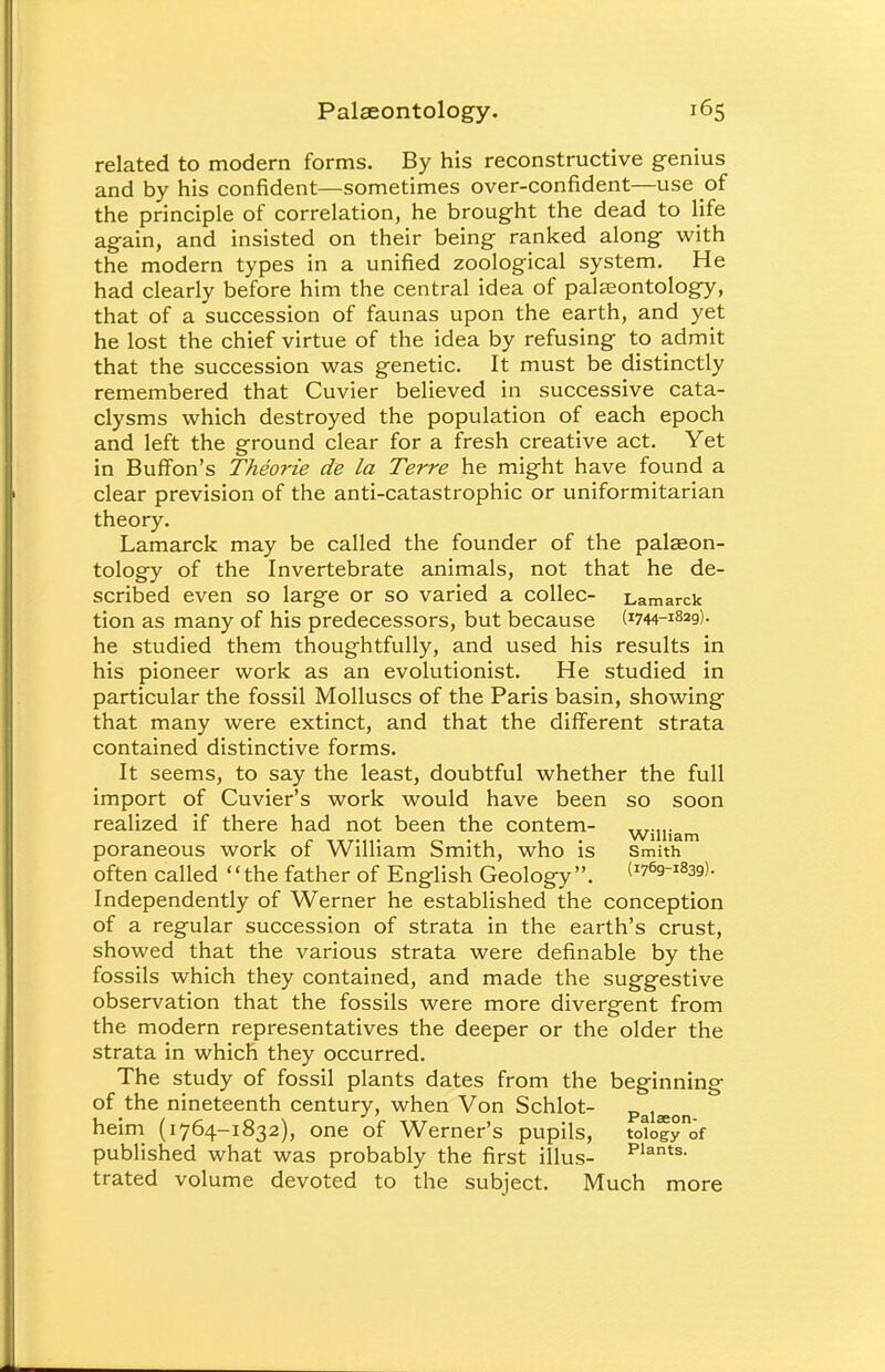 related to modern forms. By his reconstructive genius and by his confident—sometimes over-confident—use of the principle of correlation, he brought the dead to life again, and insisted on their being ranked along with the modern types in a unified zoological system. He had clearly before him the central idea of palaeontology, that of a succession of faunas upon the earth, and yet he lost the chief virtue of the idea by refusing to admit that the succession was genetic. It must be distinctly remembered that Cuvier believed in successive cata- clysms which destroyed the population of each epoch and left the ground clear for a fresh creative act. Yet in Buffon's Theorie de la Terre he might have found a clear prevision of the anti-catastrophic or uniformitarian theory. Lamarck may be called the founder of the palaeon- tology of the Invertebrate animals, not that he de- scribed even so large or so varied a collec- Lamarck tion as many of his predecessors, but because (^-iSag). he studied them thoughtfully, and used his results in his pioneer work as an evolutionist. He studied in particular the fossil Molluscs of the Paris basin, showing that many were extinct, and that the different strata contained distinctive forms. It seems, to say the least, doubtful whether the full import of Cuvier's work would have been so soon realized if there had not been the contem- ,„,.„. 1 r itt'11- • 1 1 • William poraneous work or William Smith, who is Smith often called the father of English Geology. (^Q-^ag). Independently of Werner he established the conception of a regular succession of strata in the earth's crust, showed that the various strata were definable by the fossils which they contained, and made the suggestive observation that the fossils were more divergent from the modern representatives the deeper or the older the strata in which they occurred. The study of fossil plants dates from the beginning of the nineteenth century, when Von Schlot- Palaeon heim (1764-1832), one of Werner's pupils, totof^of published what was probably the first illus- PIants- trated volume devoted to the subject. Much more