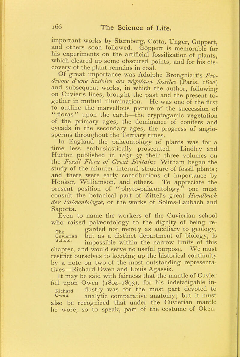 important works by Sternberg, Cotta, Unger, Goppert, and others soon followed. Goppert is memorable for his experiments on the artificial fossilization of plants, which cleared up some obscured points, and for his dis- covery of the plant remains in coal. Of great importance was Adolphe Brongniart's Pro- drome d'une histoire des vdgdtaux fossiles (Paris, 1828) and subsequent works, in which the author, following on Cuvier's lines, brought the past and the present to- gether in mutual illumination. He was one of the first to outline the marvellous picture of the succession of floras upon the earth—the cryptogamic vegetation of the primary ages, the dominance of conifers and cycads in the secondary ages, the progress of angio- sperms throughout the Tertiary times. In England the palaeontology of plants was for a time less enthusiastically prosecuted. Lindley and Hutton published in 1831-37 their three volumes on the Fossil Flora of Great Britain', Witham began the study of the minuter internal structure of fossil plants; and there were early contributions of importance by Hooker, Williamson, and others. To appreciate the present position of  phyto-palseontology one must consult the botanical part of Zittel's great Handbuch der PalcBontologie, or the works of Solms-Laubach and Saporta. Even to name the workers of the Cuvierian school who raised palaeontology to the dignity of being re- The garded not merely as auxiliary to geology, Cuvierian but as a distinct department of biology, is School. impossible within the narrow limits of this chapter, and would serve no useful purpose. We must restrict ourselves to keeping up the historical continuity by a note on two of the most outstanding representa- tives—Richard Owen and Louis Agassiz. It may be said with fairness that the mantle of Cuvier fell upon Owen (1804-1893), for his indefatigable in- Richard dustry was for the most part devoted to Owen. analytic comparative anatomy; but it must also be recognized that under the Cuvierian mantle he wore, so to speak, part of the costume of Oken.