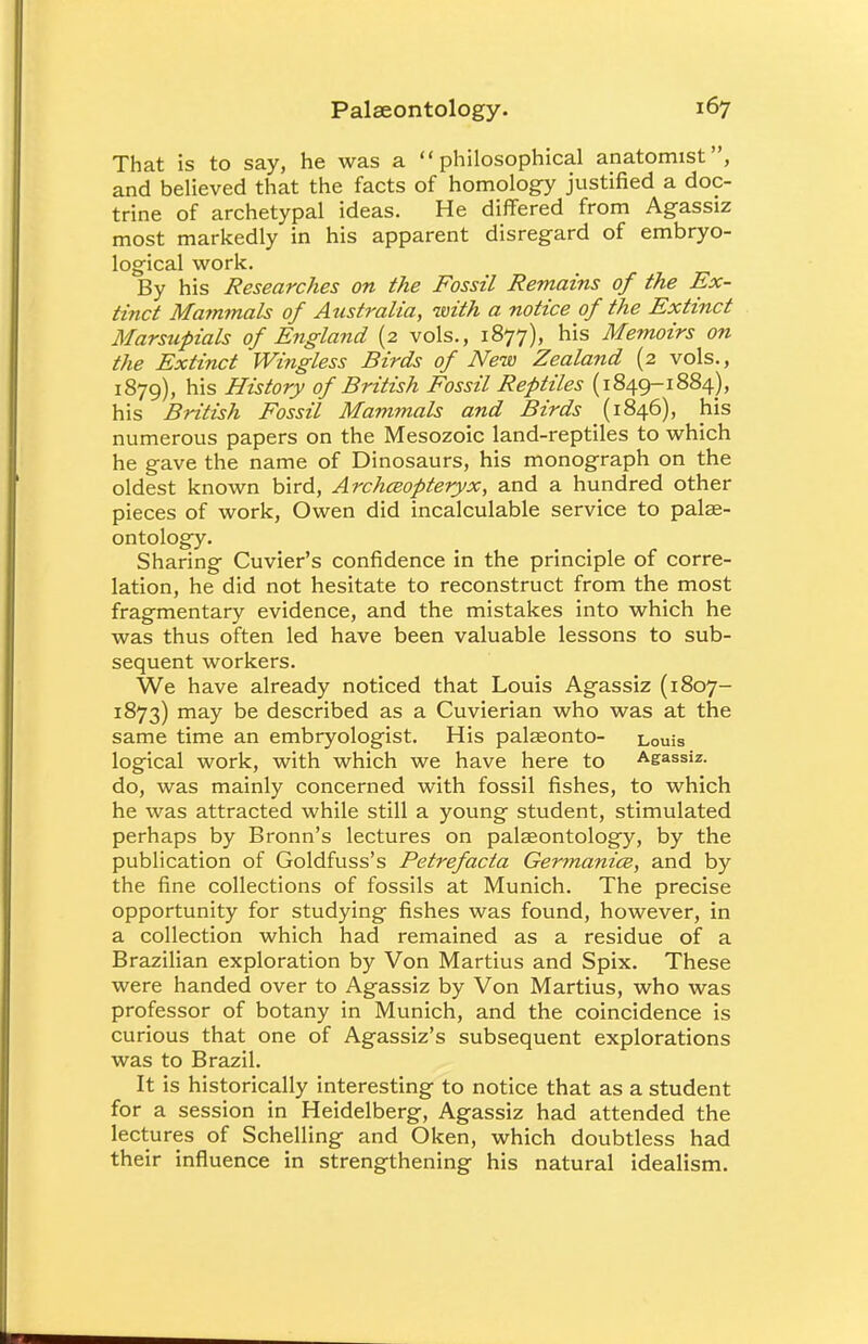 That is to say, he was a philosophical anatomist, and believed that the facts of homology justified a doc- trine of archetypal ideas. He differed from Agassiz most markedly in his apparent disregard of embryo- logical work. By his Researches on the Fossil Remains of the Ex- tinct Mammals of Atistralia, with a notice of the Extinct Marsupials of England (2 vols., 1877), his Memoirs on the Extinct Wingless Birds of New Zealand (2 vols., 1879), his History of British Fossil Reptiles (1849-1884), his British Fossil Mammals and Birds (1846), his numerous papers on the Mesozoic land-reptiles to which he gave the name of Dinosaurs, his monograph on the oldest known bird, ArchcBOpteryx, and a hundred other pieces of work, Owen did incalculable service to pale- ontology. Sharing Cuvier's confidence in the principle of corre- lation, he did not hesitate to reconstruct from the most fragmentary evidence, and the mistakes into which he was thus often led have been valuable lessons to sub- sequent workers. We have already noticed that Louis Agassiz (1807- 1873) may be described as a Cuvierian who was at the same time an embryologist. His palaeonto- Louis logical work, with which we have here to Agassiz. do, was mainly concerned with fossil fishes, to which he was attracted while still a young student, stimulated perhaps by Bronn's lectures on palaeontology, by the publication of Goldfuss's Petrefacta Germanics, and by the fine collections of fossils at Munich. The precise opportunity for studying fishes was found, however, in a collection which had remained as a residue of a Brazilian exploration by Von Martius and Spix. These were handed over to Agassiz by Von Martius, who was professor of botany in Munich, and the coincidence is curious that one of Agassiz's subsequent explorations was to Brazil. It is historically interesting to notice that as a student for a session in Heidelberg, Agassiz had attended the lectures of Schelling and Oken, which doubtless had their influence in strengthening his natural idealism.