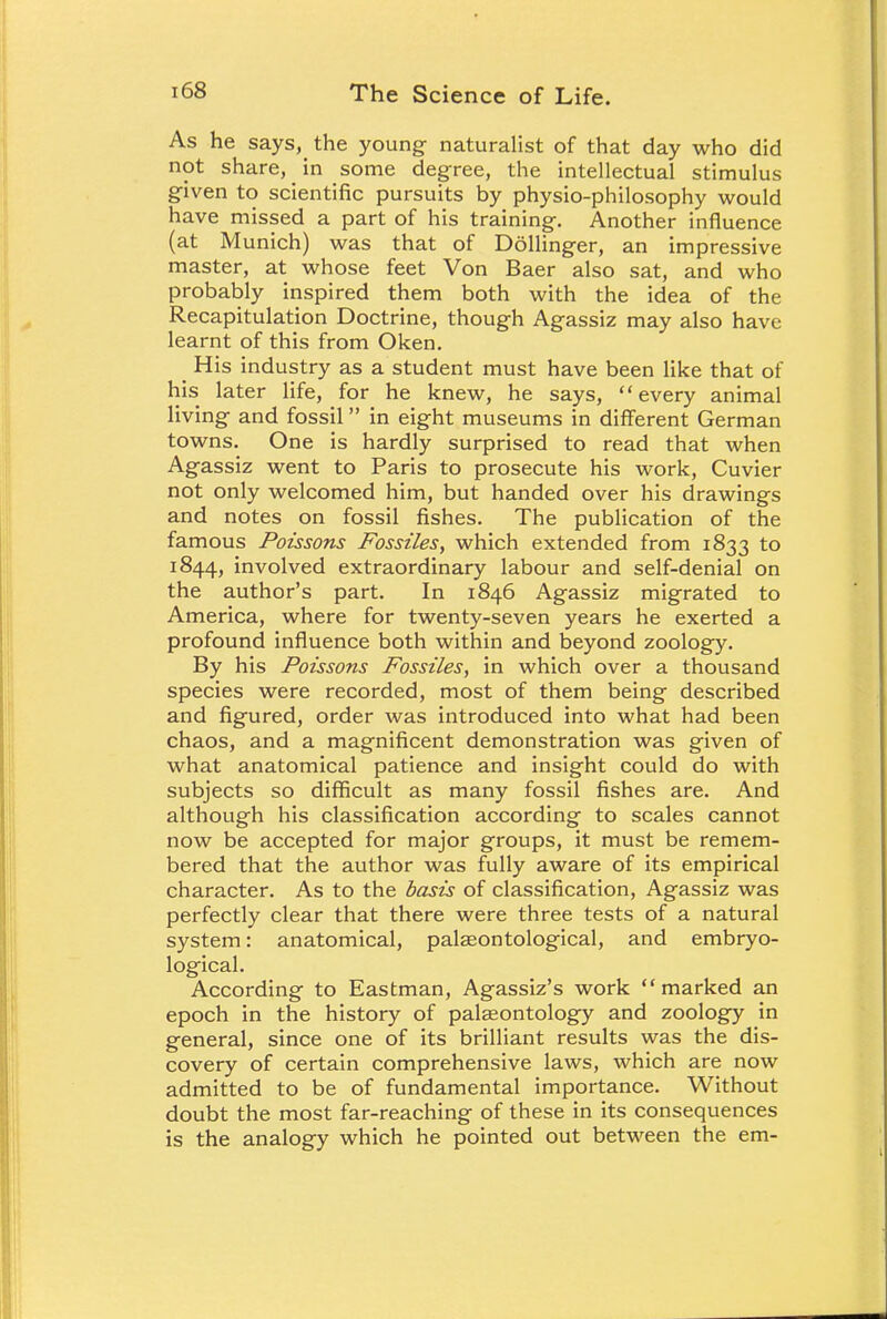 As he says, the young naturalist of that day who did not share, in some degree, the intellectual stimulus given to scientific pursuits by physio-philosophy would have missed a part of his training. Another influence (at Munich) was that of Dollinger, an impressive master, at whose feet Von Baer also sat, and who probably inspired them both with the idea of the Recapitulation Doctrine, though Agassiz may also have learnt of this from Oken. His industry as a student must have been like that of his later life, for he knew, he says, every animal living and fossil in eight museums in different German towns. One is hardly surprised to read that when Agassiz went to Paris to prosecute his work, Cuvier not only welcomed him, but handed over his drawings and notes on fossil fishes. The publication of the famous Poissons Fossiles, which extended from 1833 to 1844, involved extraordinary labour and self-denial on the author's part. In 1846 Agassiz migrated to America, where for twenty-seven years he exerted a profound influence both within and beyond zoology. By his Poissons Fossiles, in which over a thousand species were recorded, most of them being described and figured, order was introduced into what had been chaos, and a magnificent demonstration was given of what anatomical patience and insight could do with subjects so difficult as many fossil fishes are. And although his classification according to scales cannot now be accepted for major groups, it must be remem- bered that the author was fully aware of its empirical character. As to the basis of classification, Agassiz was perfectly clear that there were three tests of a natural system: anatomical, palaeontological, and embryo- logical. According to Eastman, Agassiz's work marked an epoch in the history of palaeontology and zoology in general, since one of its brilliant results was the dis- covery of certain comprehensive laws, which are now admitted to be of fundamental importance. Without doubt the most far-reaching of these in its consequences is the analogy which he pointed out between the em-