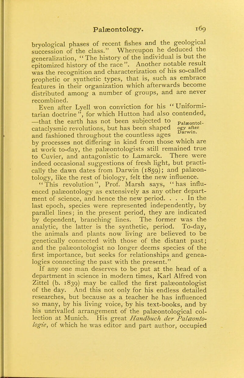 bryological phases of recent fishes and the geological succession of the class. Whereupon he deduced the generalization, The history of the individual is but the epitomized history of the race . Another notable result was the recognition and characterization of his so-called prophetic or synthetic types, that is, such as embrace features in their organization which afterwards become distributed among a number of groups, and are never recombined. Even after Lyell won conviction for his  Uniformi- tarian doctrine , for which Hutton had also contended, —that the earth has not been subjected to Pala;ontoi_ cataclysmic revolutions, but has been shaped °&y^er and fashioned throughout the countless ages a^win- by processes not differing in kind from those which are at work to-day, the palaeontologists still remained true to Cuvier, and antagonistic to Lamarck. There were indeed occasional suggestions of fresh light, but practi- cally the dawn dates from Darwin (1859); and palaeon- tology, like the rest of biology, felt the new influence. This revolution, Prof. Marsh says, has influ- enced palaeontology as extensively as any other depart- ment of science, and hence the new period. ... In the last epoch, species were represented independently, by parallel lines; in the present period, they are indicated by dependent, branching lines. The former was the analytic, the latter is the synthetic, period. To-day, the animals and plants now living are believed to be genetically connected with those of the distant past; and the palaeontologist no longer deems species of the first importance, but seeks for relationships and genea- logies connecting the past with the present. If any one man deserves to be put at the head of a department in science in modern times, Karl Alfred von Zittel (b. 1839) may be called the first palaeontologist of the day. And this not only for his endless detailed researches, but because as a teacher he has influenced so many, by his living voice, by his text-books, and by his unrivalled arrangement of the palaeontological col- lection at Munich. His great Handbuch der Palceonto- logie, of which he was editor and part author, occupied