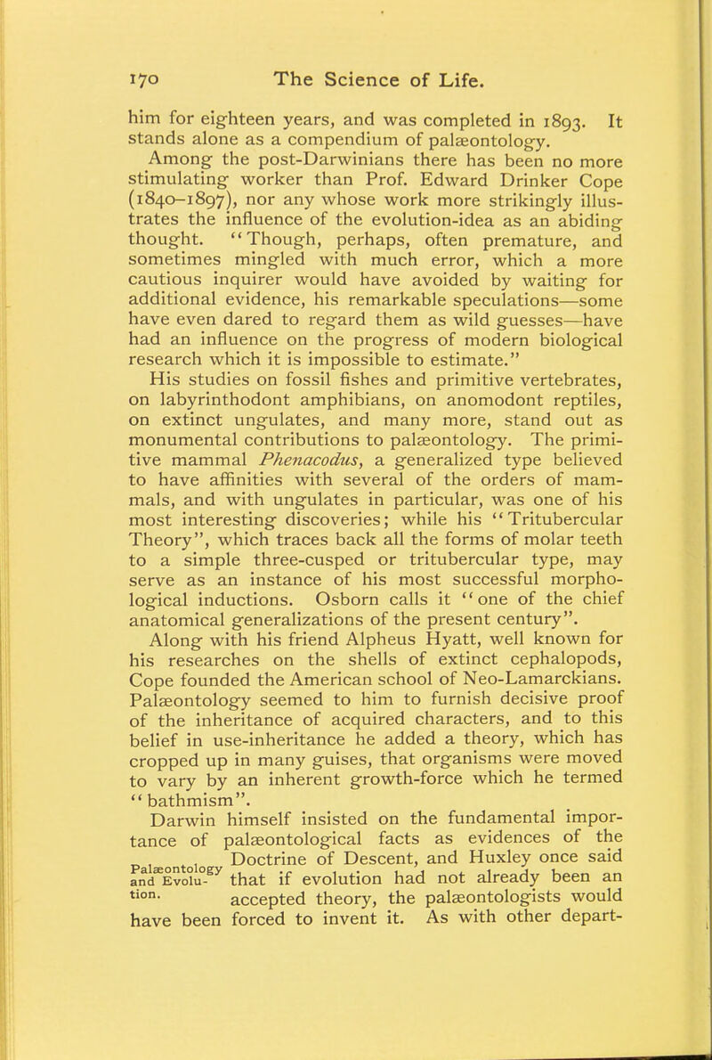 him for eighteen years, and was completed in 1893. It stands alone as a compendium of palaeontology. Among the post-Darwinians there has been no more stimulating worker than Prof. Edward Drinker Cope (1840-1897), nor any whose work more strikingly illus- trates the influence of the evolution-idea as an abiding thought. Though, perhaps, often premature, and sometimes mingled with much error, which a more cautious inquirer would have avoided by waiting for additional evidence, his remarkable speculations—some have even dared to regard them as wild guesses—have had an influence on the progress of modern biological research which it is impossible to estimate. His studies on fossil fishes and primitive vertebrates, on labyrinthodont amphibians, on anomodont reptiles, on extinct ungulates, and many more, stand out as monumental contributions to palaeontology. The primi- tive mammal Phenacodus, a generalized type believed to have affinities with several of the orders of mam- mals, and with ungulates in particular, was one of his most interesting discoveries; while his Tritubercular Theory, which traces back all the forms of molar teeth to a simple three-cusped or tritubercular type, may serve as an instance of his most successful morpho- logical inductions. Osborn calls it one of the chief anatomical generalizations of the present century. Along with his friend Alpheus Hyatt, well known for his researches on the shells of extinct cephalopods, Cope founded the American school of Neo-Lamarckians. Palaeontology seemed to him to furnish decisive proof of the inheritance of acquired characters, and to this belief in use-inheritance he added a theory, which has cropped up in many guises, that organisms were moved to vary by an inherent growth-force which he termed  bathmism. Darwin himself insisted on the fundamental impor- tance of palaeontological facts as evidences of the Paiaeontoio Doctrine of Descent, and Huxley once said andeEvo°u°-Sy that if evolution had not already been an tion- accepted theory, the palaeontologists would have been forced to invent it. As with other depart-
