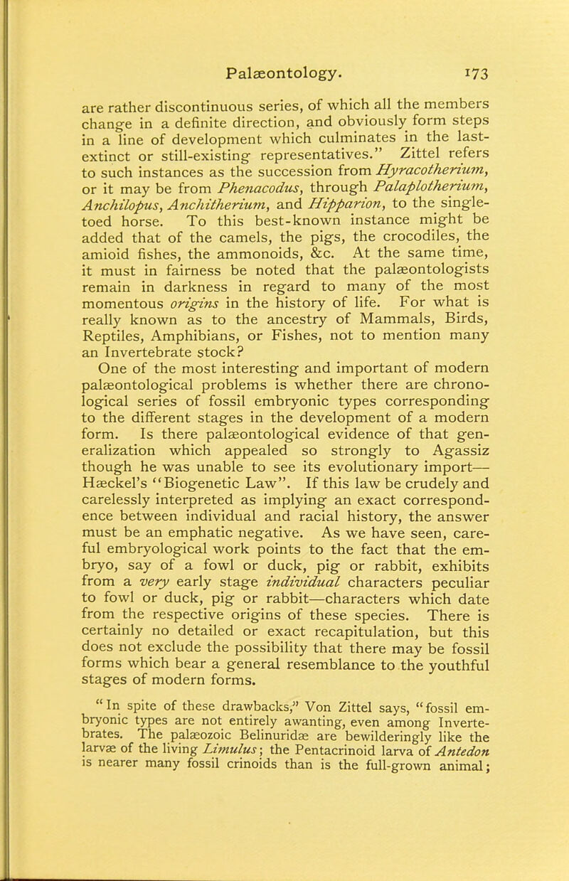 are rather discontinuous series, of which all the members chang-e in a definite direction, and obviously form steps in a line of development which culminates in the last- extinct or still-existing- representatives. Zittel refers to such instances as the succession from Hyracotherium, or it may be from Phenacodus, through Palaplotherium, Anchilopus, Anchitherium, and Hipparion, to the_ single- toed horse. To this best-known instance might be added that of the camels, the pigs, the crocodiles, the amioid fishes, the ammonoids, &c. At the same time, it must in fairness be noted that the palaeontologists remain in darkness in regard to many of the most momentous origins in the history of life. For what is really known as to the ancestry of Mammals, Birds, Reptiles, Amphibians, or Fishes, not to mention many an Invertebrate stock? One of the most interesting and important of modern palaeontological problems is whether there are chrono- logical series of fossil embryonic types corresponding to the different stages in the development of a modern form. Is there palaeontological evidence of that gen- eralization which appealed so strongly to Agassiz though he was unable to see its evolutionary import— Haeckel's Biogenetic Law. If this law be crudely and carelessly interpreted as implying an exact correspond- ence between individual and racial history, the answer must be an emphatic negative. As we have seen, care- ful embryological work points to the fact that the em- bryo, say of a fowl or duck, pig or rabbit, exhibits from a very early stage individual characters peculiar to fowl or duck, pig or rabbit—characters which date from the respective origins of these species. There is certainly no detailed or exact recapitulation, but this does not exclude the possibility that there may be fossil forms which bear a general resemblance to the youthful stages of modern forms. In spite of these drawbacks, Von Zittel says, fossil em- bryonic types are not entirely awanting, even among Inverte- brates. The palaeozoic Belinuridae are bewilderingly like the larvae of the living Limulus; the Pentacrinoid larva of Antedon is nearer many fossil crinoids than is the full-grown animal;