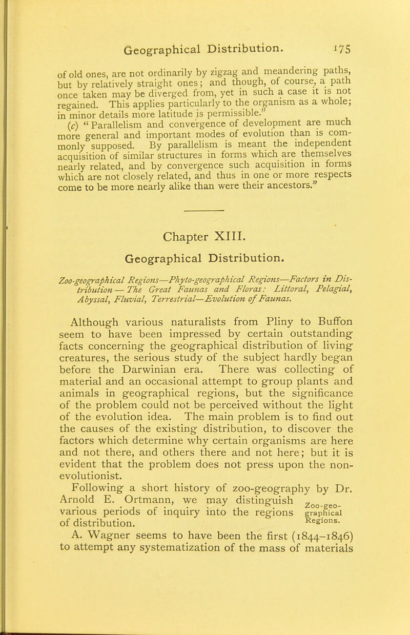 of old ones, are not ordinarily by zigzag and meandering paths, but by relatively straight ones; and though, of course, a path once taken may be diverged from, yet in such a case it is not regained. This applies particularly to the organism as a whole; in minor details more latitude is permissible. (c) Parallelism and convergence of development are much more general and important modes of evolution than is com- monly supposed. By parallelism is meant the independent acquisition of similar structures in forms which are themselves nearly related, and by convergence such acquisition in forms which are not closely related, and thus in one or more respects come to be more nearly alike than were their ancestors. Chapter XIII. Geographical Distribution. Zoo-geographical Regions—Phyto-geographical Regions—Factors in Dis- tribution— The Great Faunas and Floras: Littoral, Pelagial, Abyssal, Fluvial, Terrestrial—Evolution of Faunas. Although various naturalists from Pliny to Buffon seem to have been impressed by certain outstanding facts concerning the geographical distribution of living creatures, the serious study of the subject hardly began before the Darwinian era. There was collecting of material and an occasional attempt to group plants and animals in geographical regions, but the significance of the problem could not be perceived without the light of the evolution idea. The main problem is to find out the causes of the existing distribution, to discover the factors which determine why certain organisms are here and not there, and others there and not here; but it is evident that the problem does not press upon the non- evolutionist. Following a short history of zoo-geography by Dr. Arnold E. Ortmann, we may distinguish ^ . , r . ' J , &. Zoo-geo- vanous periods of inquiry into the regions graphical Of distribution. Regions. A. Wagner seems to have been the first (1844-1846) to attempt any systematization of the mass of materials