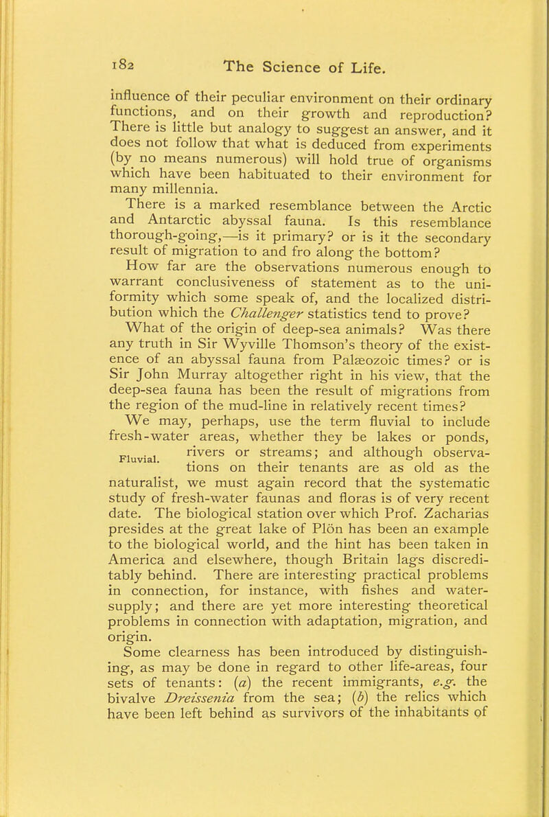 influence of their peculiar environment on their ordinary functions, and on their growth and reproduction? There is little but analogy to suggest an answer, and it does not follow that what is deduced from experiments (by no means numerous) will hold true of organisms which have been habituated to their environment for many millennia. There is a marked resemblance between the Arctic and Antarctic abyssal fauna. Is this resemblance thorough-going,—is it primary? or is it the secondary result of migration to and fro along the bottom? How far are the observations numerous enough to warrant conclusiveness of statement as to the uni- formity which some speak of, and the localized distri- bution which the Challenger statistics tend to prove? What of the origin of deep-sea animals? Was there any truth in Sir Wyville Thomson's theory of the exist- ence of an abyssal fauna from Palaeozoic times? or is Sir John Murray altogether right in his view, that the deep-sea fauna has been the result of migrations from the region of the mud-line in relatively recent times? We may, perhaps, use the term fluvial to include fresh-water areas, whether they be lakes or ponds, . , rivers or streams; and although observa- Fluvial. .. 21 • i . 11 1 tions on their tenants are as old as the naturalist, we must again record that the systematic study of fresh-water faunas and floras is of very recent date. The biological station over which Prof. Zacharias presides at the great lake of Plon has been an example to the biological world, and the hint has been taken in America and elsewhere, though Britain lags discredi- tably behind. There are interesting practical problems in connection, for instance, with fishes and water- supply; and there are yet more interesting theoretical problems in connection with adaptation, migration, and origin. Some clearness has been introduced by distinguish- ing, as may be done in regard to other life-areas, four sets of tenants: (a) the recent immigrants, e.g. the bivalve Dreissenia from the sea; (b) the relics which have been left behind as survivors of the inhabitants of