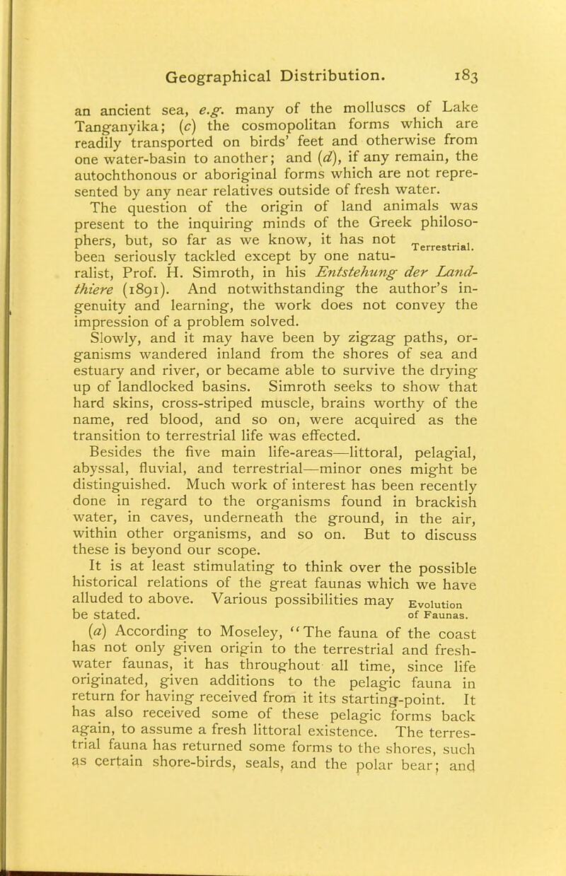 an ancient sea, e.g. many of the molluscs of Lake Tanganyika; (c) the cosmopolitan forms which are readily transported on birds' feet and otherwise from one water-basin to another; and (d), if any remain, the autochthonous or aboriginal forms which are not repre- sented by any near relatives outside of fresh water. The question of the origin of land animals was present to the inquiring minds of the Greek philoso- phers, but, so far as we know, it has not Terrestrial been seriously tackled except by one natu- ralist, Prof. H. Simroth, in his Entstehung der Land- thiere (1891). And notwithstanding the author's in- genuity and learning, the work does not convey the impression of a problem solved. Slowly, and it may have been by zigzag paths, or- ganisms wandered inland from the shores of sea and estuary and river, or became able to survive the drying up of landlocked basins. Simroth seeks to show that hard skins, cross-striped muscle, brains worthy of the name, red blood, and so on, were acquired as the transition to terrestrial life was effected. Besides the five main life-areas—littoral, pelagial, abyssal, fluvial, and terrestrial—minor ones might be distinguished. Much work of interest has been recently done in regard to the organisms found in brackish water, in caves, underneath the ground, in the air, within other organisms, and so on. But to discuss these is beyond our scope. It is at least stimulating to think over the possible historical relations of the great faunas which we have alluded to above. Various possibilities may Evolution be Stated. of Faunas. (a) According to Moseley, The fauna of the coast has not only given origin to the terrestrial and fresh- water faunas, it has throughout all time, since life originated, given additions to the pelagic fauna in return for having received from it its starting-point. It has also received some of these pelagic forms back again, to assume a fresh littoral existence. The terres- trial fauna has returned some forms to the shores, such as certain shore-birds, seals, and the polar bear; and