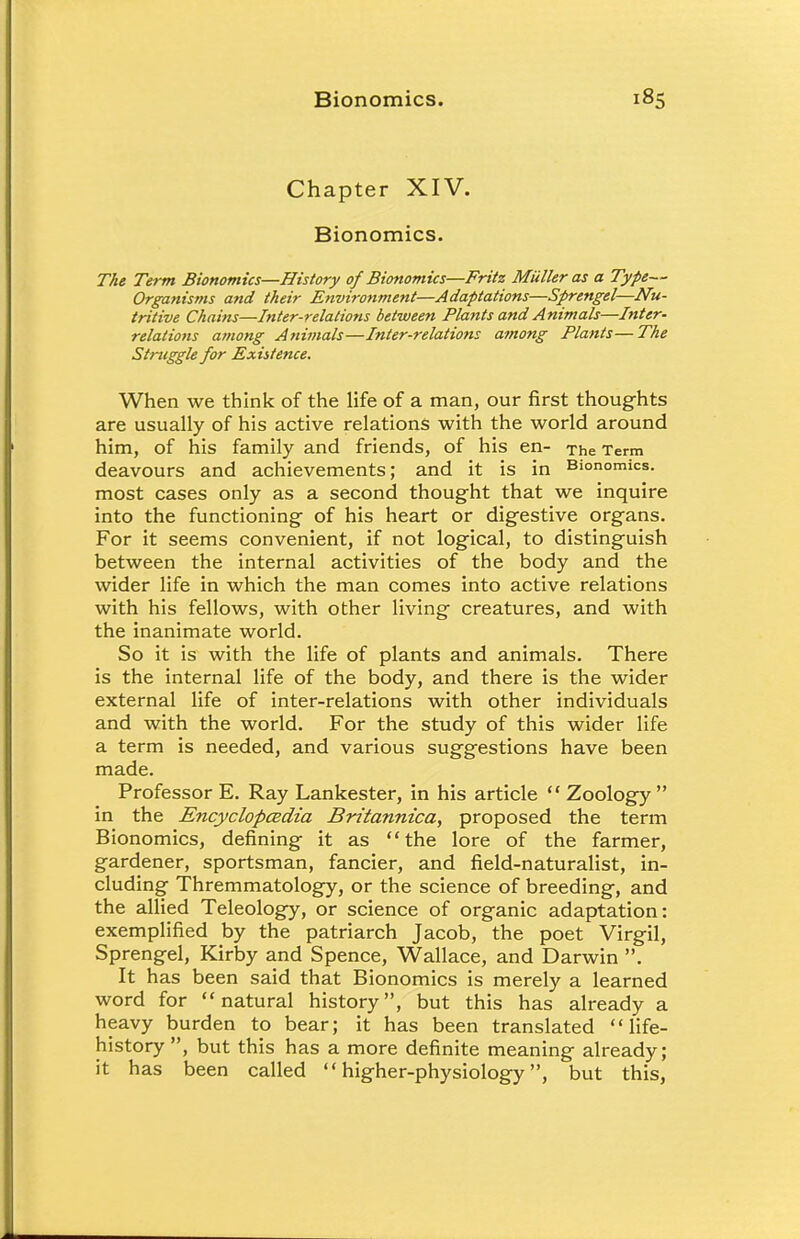 Chapter XIV. Bionomics. The Term Bionomics—History of Bionomics—Fritz Miiller as a Type— Organisms and their Environment—Adaptations—Sprengel—Nu- tritive Chains—Inter-relations between Plants and Animals—Inter- relations among Animals—Inter-relations among Plants—The Struggle for Existence. When we think of the life of a man, our first thoughts are usually of his active relations with the world around him, of his family and friends, of his en- The Term deavours and achievements; and it is in Bionomics, most cases only as a second thought that we inquire into the functioning of his heart or digestive organs. For it seems convenient, if not logical, to distinguish between the internal activities of the body and the wider life in which the man comes into active relations with his fellows, with other living creatures, and with the inanimate world. So it is with the life of plants and animals. There is the internal life of the body, and there is the wider external life of inter-relations with other individuals and with the world. For the study of this wider life a term is needed, and various suggestions have been made. Professor E. Ray Lankester, in his article  Zoology  in the Encyclopedia Britannica, proposed the term Bionomics, defining it as the lore of the farmer, gardener, sportsman, fancier, and field-naturalist, in- cluding Thremmatology, or the science of breeding, and the allied Teleology, or science of organic adaptation: exemplified by the patriarch Jacob, the poet Virgil, Sprengel, Kirby and Spence, Wallace, and Darwin . It has been said that Bionomics is merely a learned word for natural history, but this has already a heavy burden to bear; it has been translated life- history, but this has a more definite meaning already; it has been called higher-physiology, but this,