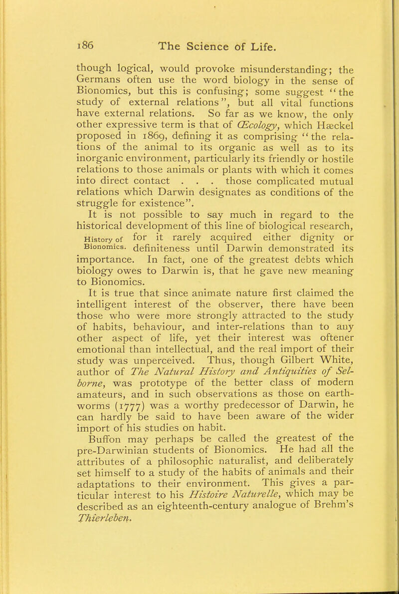 though logical, would provoke misunderstanding; the Germans often use the word biology in the sense of Bionomics, but this is confusing; some suggest the study of external relations, but all vital functions have external relations. So far as we know, the only other expressive term is that of (Ecology, which Haackel proposed in 1869, defining it as comprising the rela- tions of the animal to its organic as well as to its inorganic environment, particularly its friendly or hostile relations to those animals or plants with which it comes into direct contact . . . those complicated mutual relations which Darwin designates as conditions of the struggle for existence. It is not possible to say much in regard to the historical development of this line of biological research, History of f°r it rarely acquired either dignity or Bionomics, definiteness until Darwin demonstrated its importance. In fact, one of the greatest debts which biology owes to Darwin is, that he gave new meaning to Bionomics. It is true that since animate nature first claimed the intelligent interest of the observer, there have been those who were more strongly attracted to the study of habits, behaviour, and inter-relations than to any other aspect of life, yet their interest was oftener emotional than intellectual, and the real import of their study was unperceived. Thus, though Gilbert White, author of The Natural History and Antiquities of Sel- borne, was prototype of the better class of modern amateurs, and in such observations as those on earth- worms (1777) was a worthy predecessor of Darwin, he can hardly be said to have been aware of the wider import of his studies on habit. Buffon may perhaps be called the greatest of the pre-Darwinian students of Bionomics. He had all the attributes of a philosophic naturalist, and deliberately set himself to a study of the habits of animals and their adaptations to their environment. This gives a par- ticular interest to his Histoire Naturelle, which may be described as an eighteenth-century analogue of Brehm's Thierleben.