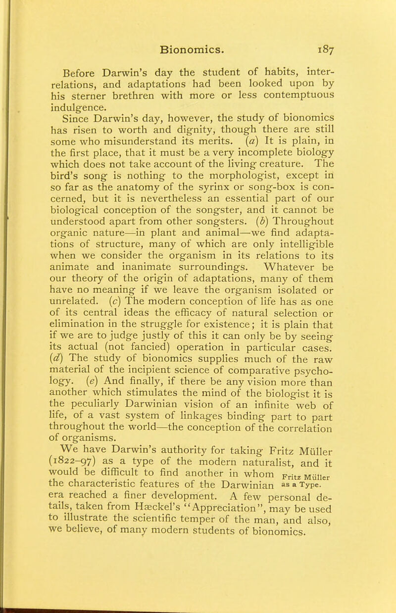 Before Darwin's day the student of habits, inter- relations, and adaptations had been looked upon by his sterner brethren with more or less contemptuous indulgence. Since Darwin's day, however, the study of bionomics has risen to worth and dignity, though there are still some who misunderstand its merits, (a) It is plain, in the first place, that it must be a very incomplete biology which does not take account of the living creature. The bird's song is nothing to the morphologist, except in so far as the anatomy of the syrinx or song-box is con- cerned, but it is nevertheless an essential part of our biological conception of the songster, and it cannot be understood apart from other songsters, (b) Throughout organic nature—in plant and animal—we find adapta- tions of structure, many of which are only intelligible when we consider the organism in its relations to its animate and inanimate surroundings. Whatever be our theory of the origin of adaptations, many of them have no meaning if we leave the organism isolated or unrelated, (c) The modern conception of life has as one of its central ideas the efficacy of natural selection or elimination in the struggle for existence; it is plain that if we are to judge justly of this it can only be by seeing its actual (not fancied) operation in particular cases. (d) The study of bionomics supplies much of the raw material of the incipient science of comparative psycho- logy, (e) And finally, if there be any vision more than another which stimulates the mind of the biologist it is the peculiarly Darwinian vision of an infinite web of life, of a vast system of linkages binding part to part throughout the world—the conception of the correlation of organisms. We have Darwin's authority for taking Fritz Muller (1822-97) as a type of the modern naturalist, and it would be difficult to find another in whom Kritz MiiIler the characteristic features of the Darwinian as » Type- era reached a finer development. A few personal de- tails, taken from Haeckel's Appreciation, may be used to illustrate the scientific temper of the man, and also, we believe, of many modern students of bionomics.
