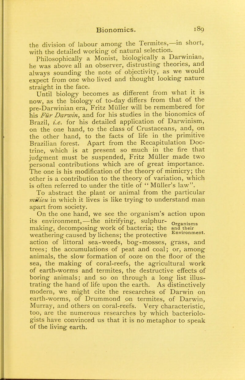 the division of labour among the Termites,—in short, with the detailed working of natural selection. Philosophically a Monist, biologically a Darwinian, he was above all an observer, distrusting theories, and always sounding the note of objectivity, as we would expect from one who lived and thought looking nature straight in the face. Until biology becomes as different from what it is now, as the biology of to-day differs from that of the pre-Darwinian era, Fritz Muller will be remembered for his Fiir Darwin, and for his studies in the bionomics of Brazil, i.e. for his detailed application of Darwinism, on the one hand, to the class of Crustaceans, and, on the other hand, to the facts of life in the primitive Brazilian forest. Apart from the Recapitulation Doc- trine, which is at present so much in the fire that judgment must be suspended, Fritz Muller made two personal contributions which are of great importance. The one is his modification of the theory of mimicry; the other is a contribution to the theory of variation, which is often referred to under the title of  Muller's law. To abstract the plant or animal from the particular ■milieu in which it lives is like trying to understand man apart from society. On the one hand, we see the organism's action upon its environment,—the nitrifying-, sulphur- ,,„.„„,_ „„ » . J »> . r Organisms making, decomposing work ot bacteria; the and their weathering caused by lichens; the protective Environment- action of littoral sea-weeds, bog-mosses, grass, and trees; the accumulations of peat and coal; or, among animals, the slow formation of ooze on the floor of the sea, the making of coral-reefs, the agricultural work of earth-worms and termites, the destructive effects of boring animals; and so on through a long list illus- trating the hand of life upon the earth. As distinctively modern, we might cite the researches of Darwin on earth-worms, of Drummond on termites, of Darwin, Murray, and others on coral-reefs. Very characteristic, too, are the numerous researches by which bacteriolo- gists have convinced us that it is no metaphor to speak of the living earth.