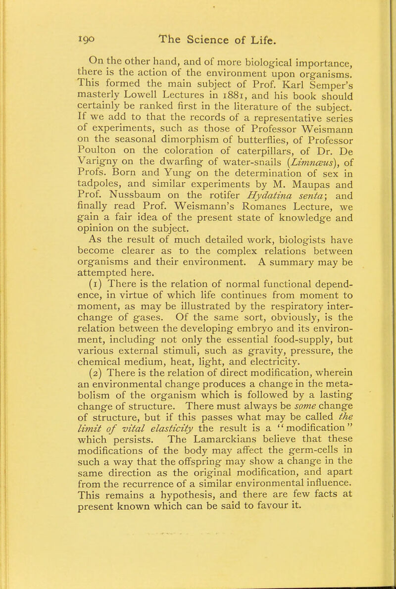 On the other hand, and of more biological importance, there is the action of the environment upon organisms. This formed the main subject of Prof. Karl Semper's masterly Lowell Lectures in 1881, and his book should certainly be ranked first in the literature of the subject. If we add to that the records of a representative series of experiments, such as those of Professor Weismann on the seasonal dimorphism of butterflies, of Professor Poulton on the coloration of caterpillars, of Dr. De Varigny on the dwarfing of water-snails (Limnceus), of Profs. Born and Yung on the determination of sex in tadpoles, and similar experiments by M. Maupas and Prof. Nussbaum on the rotifer Hydatina senta; and finally read Prof. Weismann's Romanes Lecture, we gain a fair idea of the present state of knowledge and opinion on the subject. As the result of much detailed work, biologists have become clearer as to the complex relations between organisms and their environment. A summary may be attempted here. (1) There is the relation of normal functional depend- ence, in virtue of which life continues from moment to moment, as may be illustrated by the respiratory inter- change of gases. Of the same sort, obviously, is the relation between the developing embryo and its environ- ment, including not only the essential food-supply, but various external stimuli, such as gravity, pressure, the chemical medium, heat, light, and electricity. (2) There is the relation of direct modification, wherein an environmental change produces a change in the meta- bolism of the organism which is followed by a lasting change of structure. There must always be some change of structure, but if this passes what may be called the limit of vital elasticity the result is a modification which persists. The Lamarckians believe that these modifications of the body may affect the germ-cells in such a way that the offspring may show a change in the same direction as the original modification, and apart from the recurrence of a similar environmental influence. This remains a hypothesis, and there are few facts at present known which can be said to favour it.