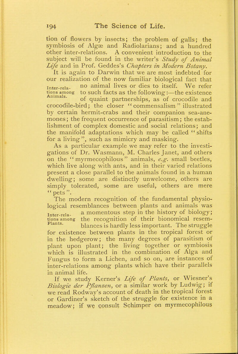 tion of flowers by insects; the problem of galls; the symbiosis of Algae and Radiolarians; and a hundred other inter-relations. A convenient introduction to the subject will be found in the writer's Study of Animal Life and in Prof. Geddes's Chapters in Modern Botany. It is again to Darwin that we are most indebted for our realization of the now familiar biological fact that inter-reia- no animal lives or dies to itself. We refer Uons among to such facts as the following:—the existence of quaint partnerships, as of crocodile and crocodile-bird; the closer  commensalism  illustrated by certain hermit-crabs and their companion sea-ane- mones ; the frequent occurrence of parasitism; the estab- lishment of complex domestic and social relations; and the manifold adaptations which may be called shifts for a living , such as mimicry and masking. As a particular example we may refer to the investi- gations of Dr. Wasmann, M. Charles Janet, and others on the  myrmecophilous  animals, e.g. small beetles, which live along with ants, and in their varied relations present a close parallel to the animals found in a human dwelling; some are distinctly unwelcome, others are simply tolerated, some are useful, others are mere pets. The modern recognition of the fundamental physio- logical resemblances between plants and animals was inter-reia- a momentous step in the history of biology; tions among the recognition of their bionomical resem- Piants. blances is hardly less important. The struggle for existence between plants in the tropical forest or in the hedgerow; the many degrees of parasitism of plant upon plant; the living together or symbiosis which is illustrated in the combination of Alga and Fungus to form a Lichen, and so on, are instances of inter-relations among plants which have their parallels in animal life. If we study Kerner's Life of Plants, or Wiesner's Biologie der Pflanzen, or a similar work by Ludwig; if we read Rodway's account of death in the tropical forest or Gardiner's sketch of the struggle for existence in a meadow; if we consult Schimper on myrmecophilous