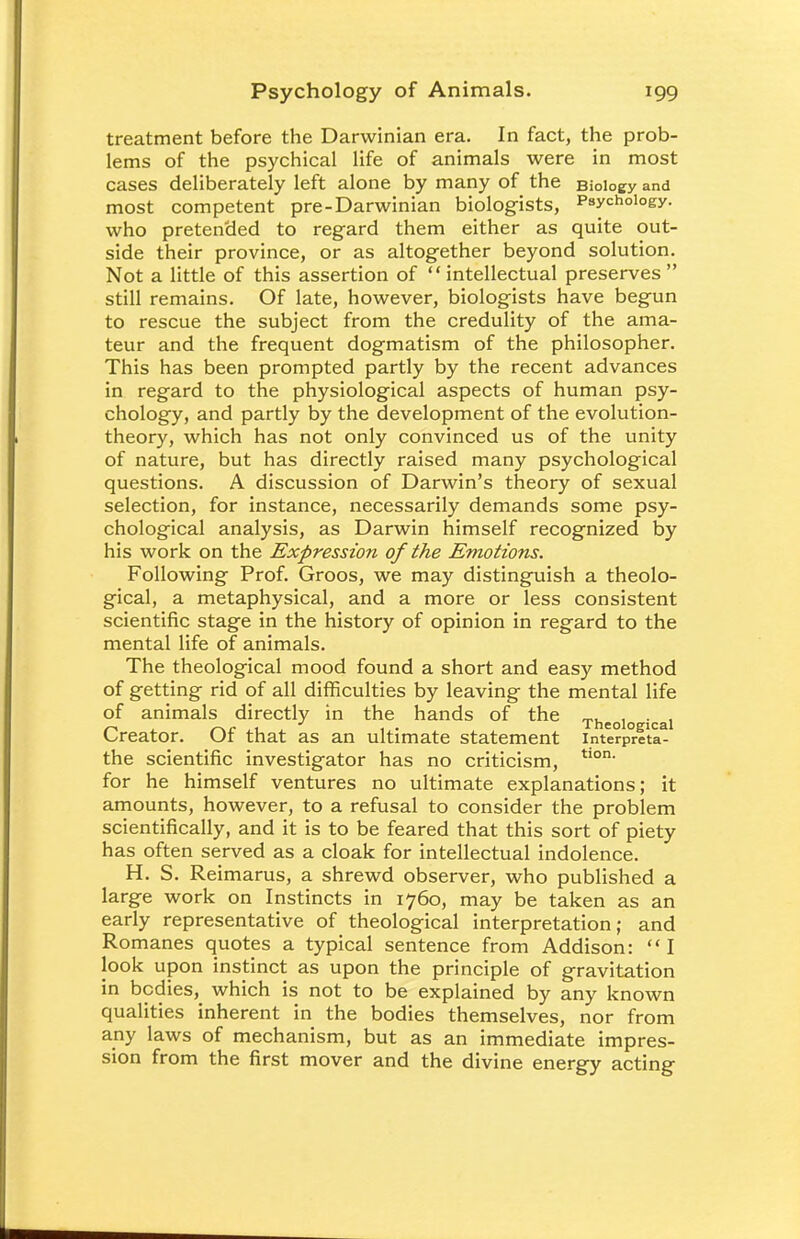 treatment before the Darwinian era. In fact, the prob- lems of the psychical life of animals were in most cases deliberately left alone by many of the Biology and most competent pre-Darwinian biologists, Psychology, who pretended to regard them either as quite out- side their province, or as altogether beyond solution. Not a little of this assertion of  intellectual preserves  still remains. Of late, however, biologists have begun to rescue the subject from the credulity of the ama- teur and the frequent dogmatism of the philosopher. This has been prompted partly by the recent advances in regard to the physiological aspects of human psy- chology, and partly by the development of the evolution- theory, which has not only convinced us of the unity of nature, but has directly raised many psychological questions. A discussion of Darwin's theory of sexual selection, for instance, necessarily demands some psy- chological analysis, as Darwin himself recognized by his work on the Expression of the Emotions. Following Prof. Groos, we may distinguish a theolo- gical, a metaphysical, and a more or less consistent scientific stage in the history of opinion in regard to the mental life of animals. The theological mood found a short and easy method of getting rid of all difficulties by leaving the mental life of animals directly in the hands of the „. , . , /-> ,1 . J , . Theological Creator. Or that as an ultimate statement interpreta- the scientific investigator has no criticism, tlon' for he himself ventures no ultimate explanations; it amounts, however, to a refusal to consider the problem scientifically, and it is to be feared that this sort of piety has often served as a cloak for intellectual indolence. H. S. Reimarus, a shrewd observer, who published a large work on Instincts in 1760, may be taken as an early representative of theological interpretation; and Romanes quotes a typical sentence from Addison: I look upon instinct as upon the principle of gravitation in bodies, which is not to be explained by any known qualities inherent in the bodies themselves, nor from any laws of mechanism, but as an immediate impres- sion from the first mover and the divine energy acting