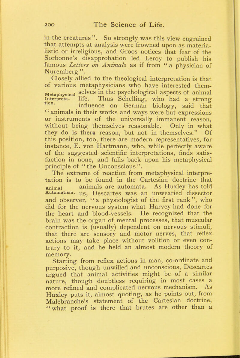 in the creatures . So strongly was this view engrained that attempts at analysis were frowned upon as materia- listic or irreligious, and Groos notices that fear of the Sorbonne's disapprobation led Leroy to publish his famous Letters on Animals as if from a physician of Nuremberg . Closely allied to the theological interpretation is that of various metaphysicians who have interested them- Metaphysicai se*ves m tne psychological aspects of animal interpreta- life. Thus Schelling, who had a strong influence on German biology, said that  animals in their works and ways were but expressions or instruments of the universally immanent reason, without being themselves reasonable. Only in what they do is there reason, but not in themselves. Of this position, too, there are modern representatives, for instance, E. von Hartmann, who, while perfectly aware of the suggested scientific interpretations, finds satis- faction in none, and falls back upon his metaphysical principle of the Unconscious. The extreme of reaction from metaphysical interpre- tation is to be found in the Cartesian doctrine that Animal animals are automata. As Huxley has told Automatism. us> Descartes was an unwearied dissector and observer, a physiologist of the first rank, who did for the nervous system what Harvey had done for the heart and blood-vessels. He recognized that the brain was the organ of mental processes, that muscular contraction is (usually) dependent on nervous stimuli, that there are sensory and motor nerves, that reflex actions may take place without volition or even con- trary to it, and he held an almost modern theory of memory. Starting from reflex actions in man, co-ordinate and purposive, though unwilled and unconscious, Descartes argued that animal activities might be of a similar nature, though doubtless requiring in most cases a more refined and complicated nervous mechanism. As Huxley puts it, almost quoting, as he points out, from Malebranche's statement of the Cartesian doctrine, what proof is there that brutes are other than a