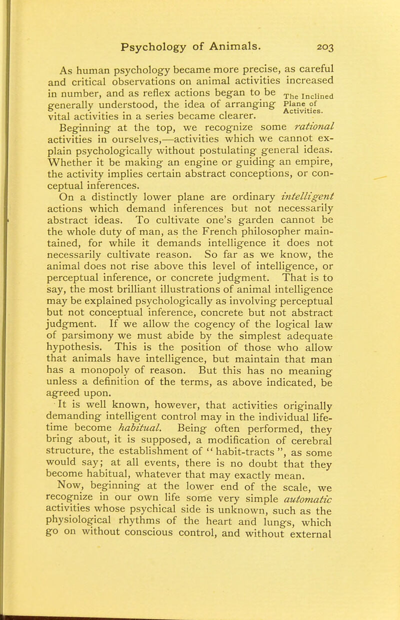 As human psychology became more precise, as careful and critical observations on animal activities increased in number, and as reflex actions began to be The IncHned generally understood, the idea of arranging Plane of °., . , , Activities. vital activities in a series became clearer. Beginning at the top, we recognize some rational activities in ourselves,—activities which we cannot ex- plain psychologically without postulating general ideas. Whether it be making an engine or guiding an empire, the activity implies certain abstract conceptions, or con- ceptual inferences. On a distinctly lower plane are ordinary intelligent actions which demand inferences but not necessarily abstract ideas. To cultivate one's garden cannot be the whole duty of man, as the French philosopher main- tained, for while it demands intelligence it does not necessarily cultivate reason. So far as we know, the animal does not rise above this level of intelligence, or perceptual inference, or concrete judgment. That is to say, the most brilliant illustrations of animal intelligence may be explained psychologically as involving perceptual but not conceptual inference, concrete but not abstract judgment. If we allow the cogency of the logical law of parsimony we must abide by the simplest adequate hypothesis. This is the position of those who allow that animals have intelligence, but maintain that man has a monopoly of reason. But this has no meaning unless a definition of the terms, as above indicated, be agreed upon. It is well known, however, that activities originally demanding intelligent control may in the individual life- time become habitual. Being often performed, they bring about, it is supposed, a modification of cerebral structure, the establishment of habit-tracts , as some would say; at all events, there is no doubt that they become habitual, whatever that may exactly mean. Now, beginning at the lower end of the scale, we recognize in our own life some very simple automatic activities whose psychical side is unknown, such as the physiological rhythms of the heart and lungs, which go on without conscious control, and without external