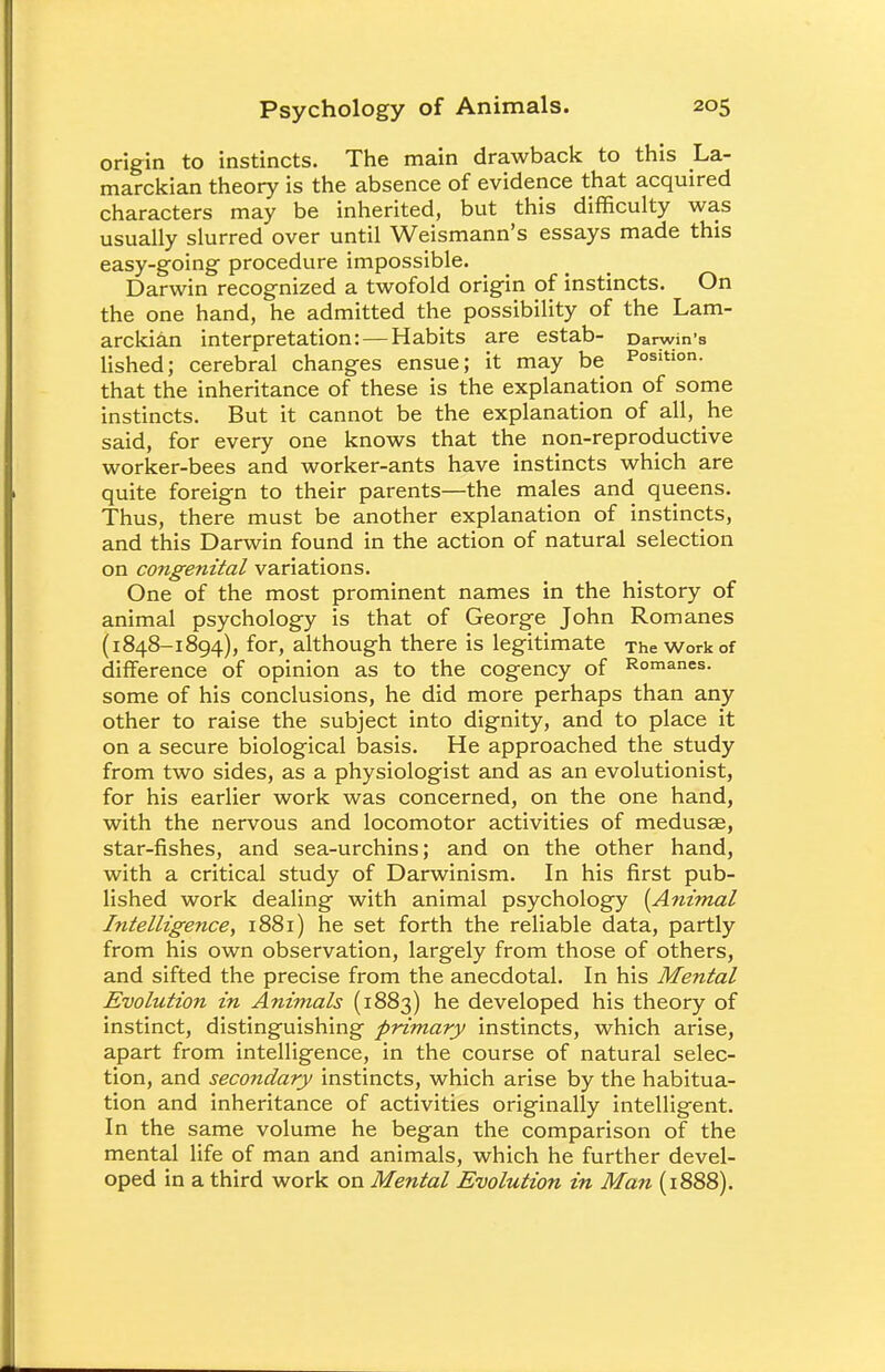 origin to instincts. The main drawback to this La- marckian theory is the absence of evidence that acquired characters may be inherited, but this difficulty was usually slurred over until Weismann's essays made this easy-going procedure impossible. Darwin recognized a twofold origin of instincts. On the one hand, he admitted the possibility of the Lam- arckian interpretation: — Habits are estab- Darwin's lished; cerebral changes ensue; it may be Position, that the inheritance of these is the explanation of some instincts. But it cannot be the explanation of all, he said, for every one knows that the non-reproductive worker-bees and worker-ants have instincts which are quite foreign to their parents—the males and queens. Thus, there must be another explanation of instincts, and this Darwin found in the action of natural selection on congenital variations. One of the most prominent names in the history of animal psychology is that of George John Romanes (1848-1894), for, although there is legitimate The Work of difference of opinion as to the cogency of Romanes, some of his conclusions, he did more perhaps than any other to raise the subject into dignity, and to place it on a secure biological basis. He approached the study from two sides, as a physiologist and as an evolutionist, for his earlier work was concerned, on the one hand, with the nervous and locomotor activities of medusas, star-fishes, and sea-urchins; and on the other hand, with a critical study of Darwinism. In his first pub- lished work dealing with animal psychology [Animal Intelligence, 1881) he set forth the reliable data, partly from his own observation, largely from those of others, and sifted the precise from the anecdotal. In his Mental Evolution in Animals (1883) he developed his theory of instinct, distinguishing primary instincts, which arise, apart from intelligence, in the course of natural selec- tion, and secondary instincts, which arise by the habitua- tion and inheritance of activities originally intelligent. In the same volume he began the comparison of the mental life of man and animals, which he further devel- oped in a third work on Mental Evolution in Man (1888).
