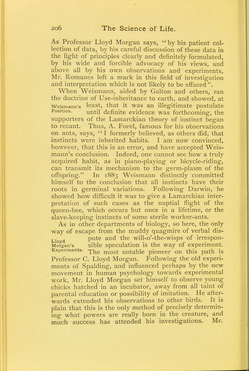 As Professor Lloyd Morgan says, by his patient col- lection of data, by his careful discussion of these data in the light of principles clearly and definitely formulated, by his wide and forcible advocacy of his views, and above all by his own observations and experiments, Mr. Romanes left a mark in this field of investigation and interpretation which is not likely to be effaced . When Weismann, aided by Galton and others, ran the doctrine of Use-inheritance to earth, and showed, at Weismann's least, that it was an illegitimate postulate Position. until definite evidence was forthcoming, the supporters of the Lamarckian theory of instinct began to recant. Thus, A. Forel, famous for his observations on ants, says, '' I formerly believed, as others did, that instincts were inherited habits. I am now convinced, however, that this is an error, and have accepted Weis- mann's conclusion. Indeed, one cannot see how a truly acquired habit, as in piano-playing or bicycle-riding, can transmit its mechanism to the germ-plasm of the offspring. In 1883 Weismann distinctly committed himself to the conclusion that all instincts have their roots in germinal variations. Following Darwin, he showed how difficult it was to give a Lamarckian inter- pretation of such cases as the nuptial flight of the queen-bee, which occurs but once in a lifetime, or the slave-keeping instincts of some sterile worker-ants. As in other departments of biology, so here, the only way of escape from the muddy quagmire of verbal dis- L]o d pute and the will-o'-the-wisps of irrespon- Morgan's sible speculation is the way of experiment. Experiments. The mQst notaDle pioneer on this path is Professor C. Lloyd Morgan. Following the old experi- ments of Spalding, and influenced perhaps by the new movement in human psychology towards experimental work, Mr. Lloyd Morgan set himself to observe young chicks hatched in an incubator, away from all taint of parental education or possibility of imitation. He after- wards extended his observations to other birds. It is plain that this is the only method of precisely determin- ing what powers are really born in the creature, and much success has attended his investigations. Mr.
