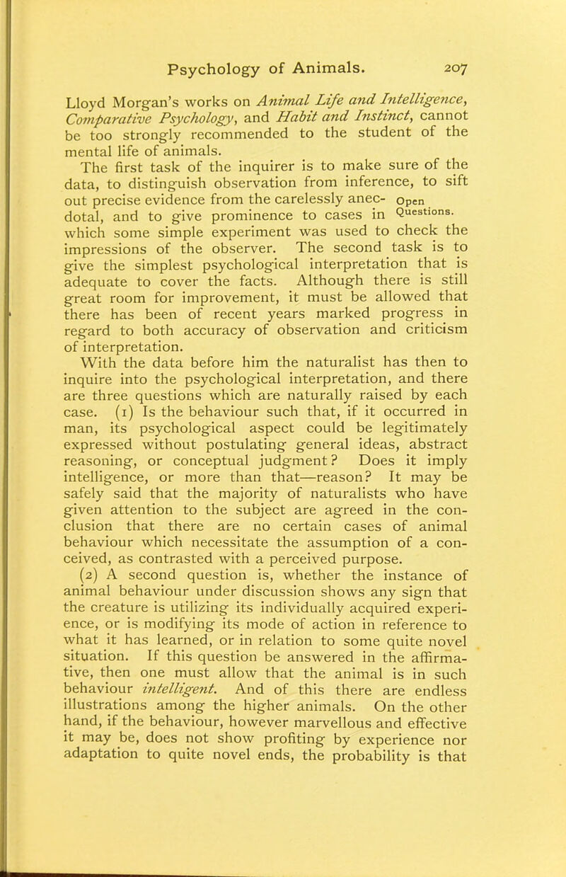 Lloyd Morgan's works on Animal Life and Intelligence, Comparative Psychology, and Habit and Instinct, cannot be too strongly recommended to the student of the mental life of animals. The first task of the inquirer is to make sure of the data, to distinguish observation from inference, to sift out precise evidence from the carelessly anec- open dotal, and to give prominence to cases in Questions, which some simple experiment was used to check the impressions of the observer. The second task is to give the simplest psychological interpretation that is adequate to cover the facts. Although there is still great room for improvement, it must be allowed that there has been of recent years marked progress in regard to both accuracy of observation and criticism of interpretation. With the data before him the naturalist has then to inquire into the psychological interpretation, and there are three questions which are naturally raised by each case. (1) Is the behaviour such that, if it occurred in man, its psychological aspect could be legitimately expressed without postulating general ideas, abstract reasoning, or conceptual judgment ? Does it imply intelligence, or more than that—reason? It may be safely said that the majority of naturalists who have given attention to the subject are agreed in the con- clusion that there are no certain cases of animal behaviour which necessitate the assumption of a con- ceived, as contrasted with a perceived purpose. (2) A second question is, whether the instance of animal behaviour under discussion shows any sign that the creature is utilizing its individually acquired experi- ence, or is modifying its mode of action in reference to what it has learned, or in relation to some quite novel situation. If this question be answered in the affirma- tive, then one must allow that the animal is in such behaviour intelligent. And of this there are endless illustrations among the higher animals. On the other hand, if the behaviour, however marvellous and effective it may be, does not show profiting by experience nor adaptation to quite novel ends, the probability is that