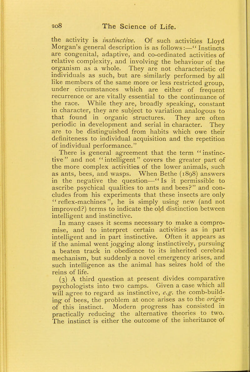 the activity is instinctive. Of such activities Lloyd Morgan's general description is as follows:— Instincts are congenital, adaptive, and co-ordinated activities of relative complexity, and involving the behaviour of the organism as a whole. They are not characteristic of individuals as such, but are similarly performed by all like members of the same more or less restricted group, under circumstances which are either of frequent recurrence or are vitally essential to the continuance of the race. While they are, broadly speaking, constant in character, they are subject to variation analogous to that found in organic structures. They are often periodic in development and serial in character. They are to be distinguished from habits which owe their definiteness to individual acquisition and the repetition of individual performance. There is general agreement that the term instinc- tive and not intelligent covers the greater part of the more complex activities of the lower animals, such as ants, bees, and wasps. When Bethe (1898) answers in the negative the question— Is it permissible to ascribe psychical qualities to ants and bees? and con- cludes from his experiments that these insects are only reflex-machines, he is simply using new (and not improved?) terms to indicate the old distinction between intelligent and instinctive. In many cases it seems necessary to make a compro- mise, and to interpret certain activities as in part intelligent and in part instinctive. Often it appears as if the animal went jogging along instinctively, pursuing a beaten track in obedience to its inherited cerebral mechanism, but suddenly a novel emergency arises, and such intelligence as the animal has seizes hold of the reins of life. (3) A third question at present divides comparative psychologists into two camps. Given a case which all will agree to regard as instinctive, e.g. the comb-build- ing of bees, the problem at once arises as to the origin of this instinct. Modern progress has consisted in practically reducing the alternative theories to two. The instinct is either the outcome of the inheritance of