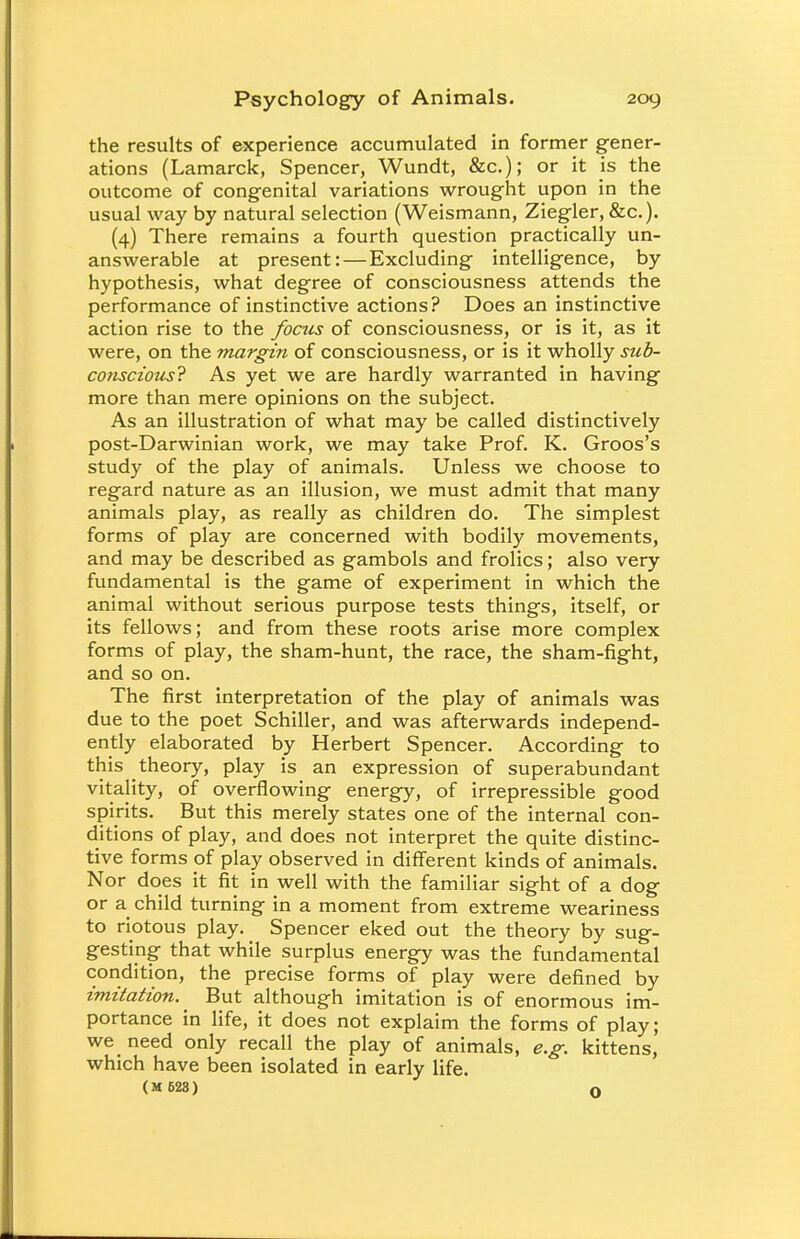 the results of experience accumulated in former gener- ations (Lamarck, Spencer, Wundt, &c); or it is the outcome of congenital variations wrought upon in the usual way by natural selection (Weismann, Ziegler, &c). (4) There remains a fourth question practically un- answerable at present: — Excluding intelligence, by hypothesis, what degree of consciousness attends the performance of instinctive actions? Does an instinctive action rise to the focus of consciousness, or is it, as it were, on the margin of consciousness, or is it wholly sub- conscious? As yet we are hardly warranted in having more than mere opinions on the subject. As an illustration of what may be called distinctively post-Darwinian work, we may take Prof. K. Groos's study of the play of animals. Unless we choose to regard nature as an illusion, we must admit that many animals play, as really as children do. The simplest forms of play are concerned with bodily movements, and may be described as gambols and frolics; also very fundamental is the game of experiment in which the animal without serious purpose tests things, itself, or its fellows; and from these roots arise more complex forms of play, the sham-hunt, the race, the sham-fight, and so on. The first interpretation of the play of animals was due to the poet Schiller, and was afterwards independ- ently elaborated by Herbert Spencer. According to this theory, play is an expression of superabundant vitality, of overflowing energy, of irrepressible good spirits. But this merely states one of the internal con- ditions of play, and does not interpret the quite distinc- tive forms of play observed in different kinds of animals. Nor does it fit in well with the familiar sight of a dog or a child turning in a moment from extreme weariness to riotous play. Spencer eked out the theory by sug- gesting that while surplus energy was the fundamental condition, the precise forms of play were defined by imitation. ^ But although imitation is of enormous im- portance in life, it does not explaim the forms of play; we need only recall the play of animals, e.g. kittens, which have been isolated in early life. (M 628) O