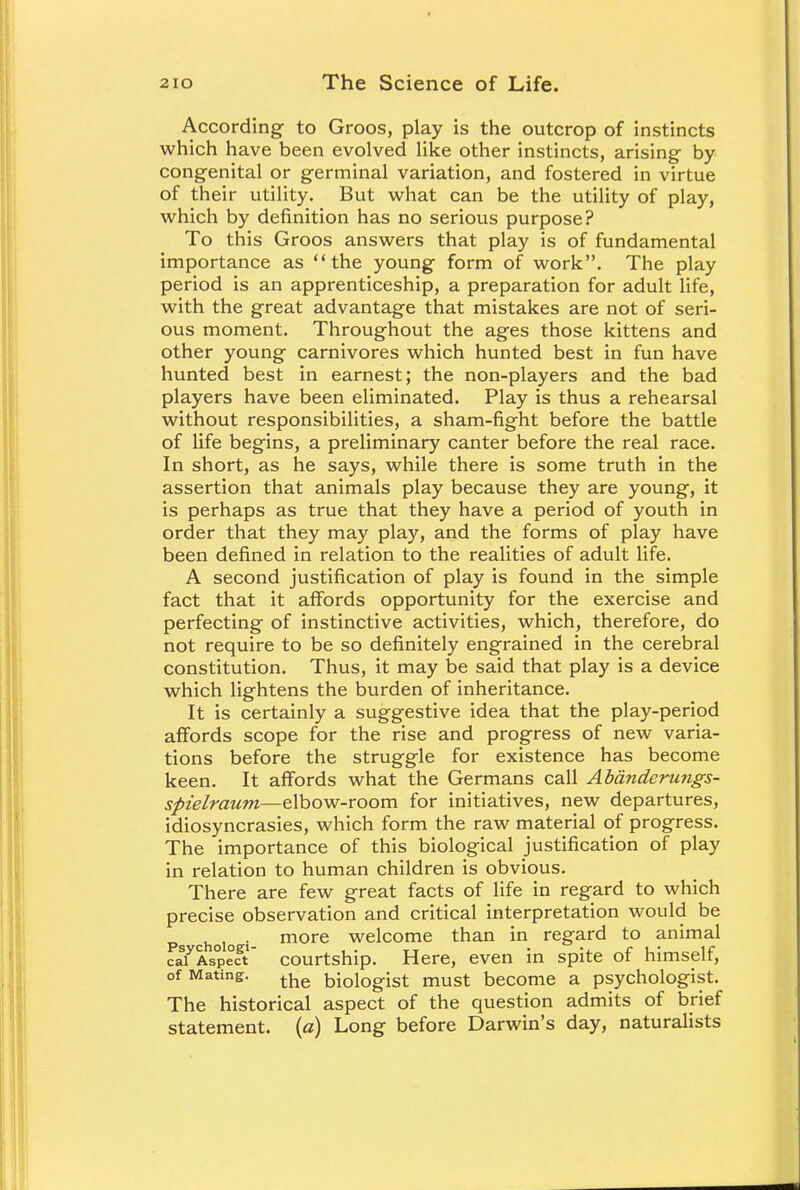 According to Groos, play is the outcrop of instincts which have been evolved like other instincts, arising by congenital or germinal variation, and fostered in virtue of their utility. But what can be the utility of play, which by definition has no serious purpose? To this Groos answers that play is of fundamental importance as the young form of work. The play period is an apprenticeship, a preparation for adult life, with the great advantage that mistakes are not of seri- ous moment. Throughout the ages those kittens and other young carnivores which hunted best in fun have hunted best in earnest; the non-players and the bad players have been eliminated. Play is thus a rehearsal without responsibilities, a sham-fight before the battle of life begins, a preliminary canter before the real race. In short, as he says, while there is some truth in the assertion that animals play because they are young, it is perhaps as true that they have a period of youth in order that they may play, and the forms of play have been defined in relation to the realities of adult life. A second justification of play is found in the simple fact that it affords opportunity for the exercise and perfecting of instinctive activities, which, therefore, do not require to be so definitely engrained in the cerebral constitution. Thus, it may be said that play is a device which lightens the burden of inheritance. It is certainly a suggestive idea that the play-period affords scope for the rise and progress of new varia- tions before the struggle for existence has become keen. It affords what the Germans call Abanderungs- spielraum—elbow-room for initiatives, new departures, idiosyncrasies, which form the raw material of progress. The importance of this biological justification of play in relation to human children is obvious. There are few great facts of life in regard to which precise observation and critical interpretation would be choio i more welcome than in regard to animal caiyAspect courtship. Here, even in spite of himself, of Mating. the bi0i0gist must become a psychologist. The historical aspect of the question admits of brief statement, (a) Long before Darwin's day, naturalists
