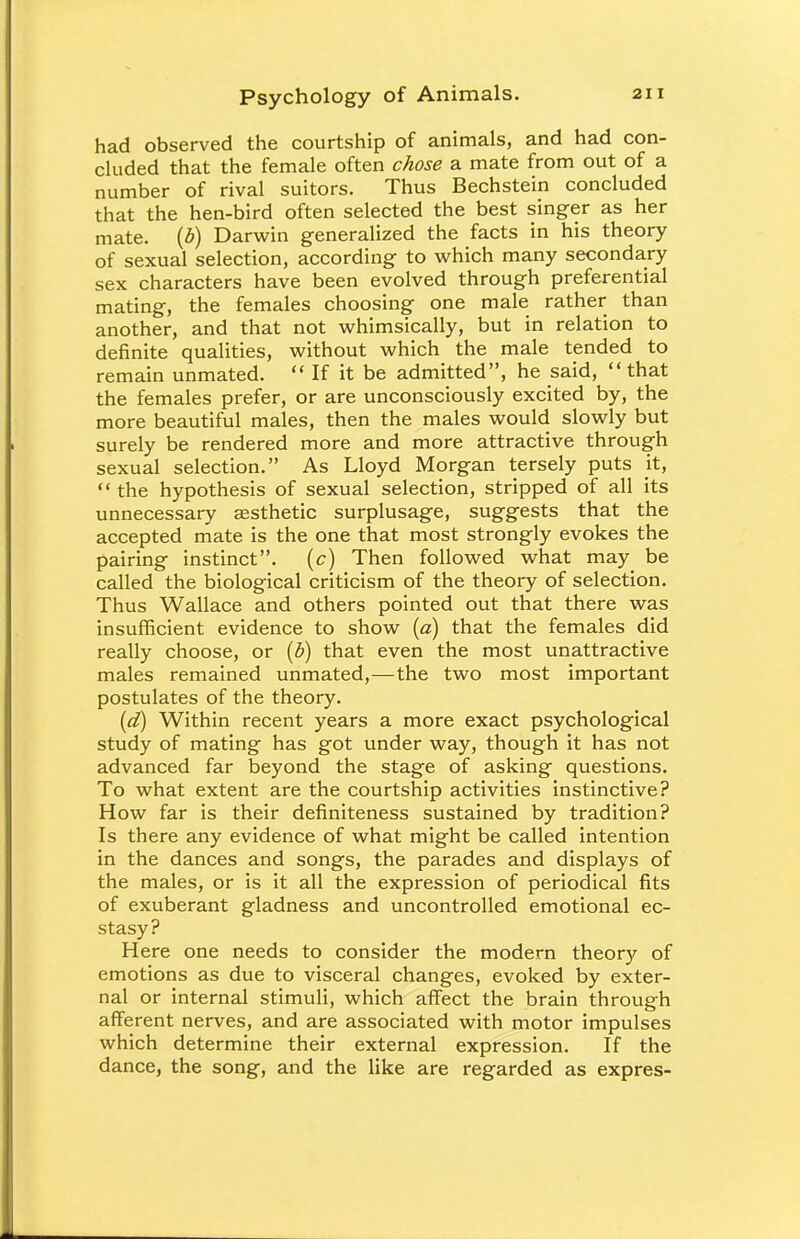 had observed the courtship of animals, and had con- cluded that the female often chose a mate from out of a number of rival suitors. Thus Bechstein concluded that the hen-bird often selected the best singer as her mate, (b) Darwin generalized the facts in his theory of sexual selection, according to which many secondary sex characters have been evolved through preferential mating, the females choosing one male rather than another, and that not whimsically, but in relation to definite qualities, without which the male tended to remain unmated.  If it be admitted, he said, that the females prefer, or are unconsciously excited by, the more beautiful males, then the males would slowly but surely be rendered more and more attractive through sexual selection. As Lloyd Morgan tersely puts it,  the hypothesis of sexual selection, stripped of all its unnecessary aesthetic surplusage, suggests that the accepted mate is the one that most strongly evokes the pairing instinct, (c) Then followed what may be called the biological criticism of the theory of selection. Thus Wallace and others pointed out that there was insufficient evidence to show (a) that the females did really choose, or (b) that even the most unattractive males remained unmated,—the two most important postulates of the theory. (d) Within recent years a more exact psychological study of mating has got under way, though it has not advanced far beyond the stage of asking questions. To what extent are the courtship activities instinctive? How far is their definiteness sustained by tradition? Is there any evidence of what might be called intention in the dances and songs, the parades and displays of the males, or is it all the expression of periodical fits of exuberant gladness and uncontrolled emotional ec- stasy? Here one needs to consider the modern theory of emotions as due to visceral changes, evoked by exter- nal or internal stimuli, which affect the brain through afferent nerves, and are associated with motor impulses which determine their external expression. If the dance, the song, and the like are regarded as expres-