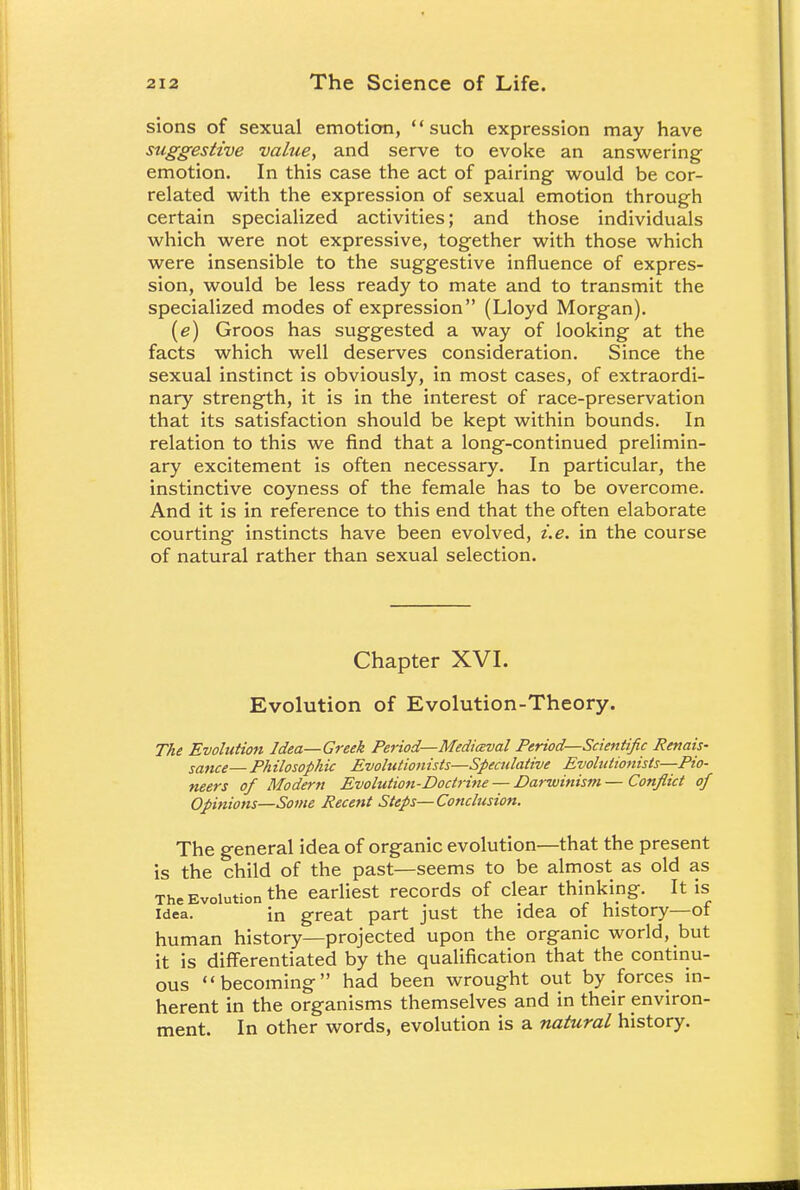 sions of sexual emotion, such expression may have suggestive value, and serve to evoke an answering emotion. In this case the act of pairing would be cor- related with the expression of sexual emotion through certain specialized activities; and those individuals which were not expressive, together with those which were insensible to the suggestive influence of expres- sion, would be less ready to mate and to transmit the specialized modes of expression (Lloyd Morgan). (e) Groos has suggested a way of looking at the facts which well deserves consideration. Since the sexual instinct is obviously, in most cases, of extraordi- nary strength, it is in the interest of race-preservation that its satisfaction should be kept within bounds. In relation to this we find that a long-continued prelimin- ary excitement is often necessary. In particular, the instinctive coyness of the female has to be overcome. And it is in reference to this end that the often elaborate courting instincts have been evolved, i.e. in the course of natural rather than sexual selection. Chapter XVI. Evolution of Evolution-Theory. The Evolution Idea—Greek Period—Medieval Period—Scientific Renais- sance— Philosophic Evolutionists—Speculative Evolutionists—Pio- neers of Modern Evolution-Doctrine — Darwinism — Conflict of Opinions—Some Recent Steps—Conclusion. The general idea of organic evolution—that the present is the child of the past—seems to be almost as old as The Evolution the earliest records of clear thinking. It is idea. in great part just the idea of history—ot human history—projected upon the organic world, but it is differentiated by the qualification that the continu- ous becoming had been wrought out by forces in- herent in the organisms themselves and in their environ- ment. In other words, evolution is a natural history.