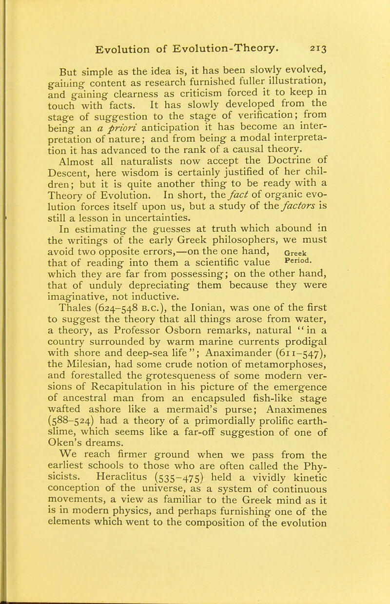 But simple as the idea is, it has been slowly evolved, gaining content as research furnished fuller illustration, and gaining clearness as criticism forced it to keep in touch with facts. It has slowly developed from the stage of suggestion to the stage of verification; from being an a priori anticipation it has become an inter- pretation of nature; and from being a modal interpreta- tion it has advanced to the rank of a causal theory. Almost all naturalists now accept the Doctrine of Descent, here wisdom is certainly justified of her chil- dren ; but it is quite another thing to be ready with a Theory of Evolution. In short, the fact of organic evo- lution forces itself upon us, but a study of the factors is still a lesson in uncertainties. In estimating the guesses at truth which abound in the writings of the early Greek philosophers, we must avoid two opposite errors,—on the one hand, Greek that of reading into them a scientific value Period, which they are far from possessing; on the other hand, that of unduly depreciating them because they were imaginative, not inductive. Thales (624-548 B.C.), the Ionian, was one of the first to suggest the theory that all things arose from water, a theory, as Professor Osborn remarks, natural in a country surrounded by warm marine currents prodigal with shore and deep-sea life; Anaximander (611-547), the Milesian, had some crude notion of metamorphoses, and forestalled the grotesqueness of some modern ver- sions of Recapitulation in his picture of the emergence of ancestral man from an encapsuled fish-like stage wafted ashore like a mermaid's purse; Anaximenes (588-524) had a theory of a primordially prolific earth- slime, which seems like a far-off suggestion of one of Oken's dreams. We reach firmer ground when we pass from the earliest schools to those who are often called the Phy- sicists. _ Heraclitus (535-475) held a vividly kinetic conception of the universe, as a system of continuous movements, a view as familiar to the Greek mind as it is in modern physics, and perhaps furnishing one of the elements which went to the composition of the evolution
