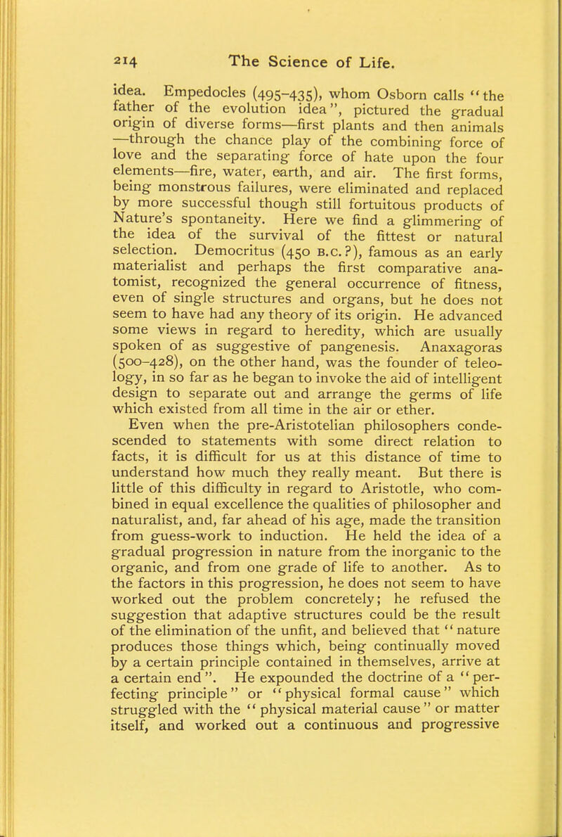 idea. Empedocles (495-435), whom Osborn calls the father of the evolution idea, pictured the gradual origin of diverse forms—first plants and then animals —through the chance play of the combining force of love and the separating force of hate upon the four elements—fire, water, earth, and air. The first forms, being monstrous failures, were eliminated and replaced by more successful though still fortuitous products of Nature's spontaneity. Here we find a glimmering of the idea of the survival of the fittest or natural selection. Democritus (450 B.C.?), famous as an early materialist and perhaps the first comparative ana- tomist, recognized the general occurrence of fitness, even of single structures and organs, but he does not seem to have had any theory of its origin. He advanced some views in regard to heredity, which are usually spoken of as suggestive of pangenesis. Anaxagoras (500-428), on the other hand, was the founder of teleo- logy, in so far as he began to invoke the aid of intelligent design to separate out and arrange the germs of life which existed from all time in the air or ether. Even when the pre-Aristotelian philosophers conde- scended to statements with some direct relation to facts, it is difficult for us at this distance of time to understand how much they really meant. But there is little of this difficulty in regard to Aristotle, who com- bined in equal excellence the qualities of philosopher and naturalist, and, far ahead of his age, made the transition from guess-work to induction. He held the idea of a gradual progression in nature from the inorganic to the organic, and from one grade of life to another. As to the factors in this progression, he does not seem to have worked out the problem concretely; he refused the suggestion that adaptive structures could be the result of the elimination of the unfit, and believed that nature produces those things which, being continually moved by a certain principle contained in themselves, arrive at a certain end . He expounded the doctrine of a per- fecting principle or physical formal cause which struggled with the physical material cause or matter itself, and worked out a continuous and progressive