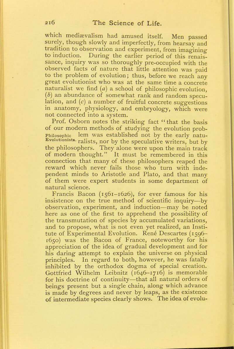 which medisevalism had amused itself. Men passed surely, though slowly and imperfectly, from hearsay and tradition to observation and experiment, from imagining to induction. During the earlier period of this renais- sance, inquiry was so thoroughly pre-occupied with the observed facts of nature that little attention was paid to the problem of evolution; thus, before we reach any great evolutionist who was at the same time a concrete naturalist we find (a) a school of philosophic evolution, (b) an abundance of somewhat rank and random specu- lation, and (c) a number of fruitful concrete suggestions in anatomy, physiology, and embryology, which were not connected into a system. Prof. Osborn notes the striking fact that the basis of our modern methods of studying the evolution prob- Philosophic lem was established not by the early natu- Evoiutionists. raiists, nor by the speculative writers, but by the philosophers. They alone were upon the main track of modern thought. It must be remembered in this connection that many of these philosophers reaped the reward which never fails those who turn with inde- pendent minds to Aristotle and Plato, and that many of them were expert students in some department of natural science. Francis Bacon (i 561-1626), for ever famous for his insistence on the true method of scientific inquiry—by observation, experiment, and induction—may be noted here as one of the first to apprehend the possibility of the transmutation of species by accumulated variations, and to propose, what is not even yet realized, an Insti- tute of Experimental Evolution. Ren£ Descartes (1596- 1650) was the Bacon of France, noteworthy for his appreciation of the idea of gradual development and for his daring attempt to explain the universe on physical principles. In regard to both, however, he was fatally inhibited by the orthodox dogma of special creation. Gottfried Wilhelm Leibnitz (1646-1716) is memorable for his doctrine of continuity—that all natural orders of beings present but a single chain, along which advance is made by degrees and never by leaps, as the existence of intermediate species clearly shows. The idea of evolu-