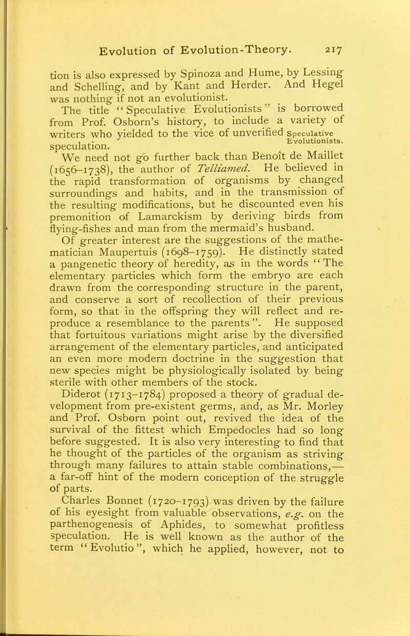tion is also expressed by Spinoza and Hume, by Lessing and Schelling, and by Kant and Herder. And Hegel was nothing if not an evolutionist. The title Speculative Evolutionists is borrowed from Prof. Osborn's history, to include a variety of writers who yielded to the vice of unverified speculative , .. Evolutionists. speculation. We need not go further back than Benoit de Maillet (1656-1738), the author of Telliamed. He believed in the rapid transformation of organisms by changed surroundings and habits, and in the transmission of the resulting modifications, but he discounted even his premonition of Lamarckism by deriving birds from flying-fishes and man from the mermaid's husband. Of greater interest are the suggestions of the mathe- matician Maupertuis (1698-1759). He distinctly stated a pangenetic theory of heredity, as in the words The elementary particles which form the embryo are each drawn from the corresponding structure in the parent, and conserve a sort of recollection of their previous form, so that in the offspring they will reflect and re- produce a resemblance to the parents . He supposed that fortuitous variations might arise by the diversified arrangement of the elementary particles, and anticipated an even more modern doctrine in the suggestion that new species might be physiologically isolated by being sterile with other members of the stock. Diderot (1713-1784) proposed a theory of gradual de- velopment from pre-existent germs, and, as Mr. Morley and Prof. Osborn point out, revived the idea of the survival of the fittest which Empedocles had so long before suggested. It is also very interesting to find that he thought of the particles of the organism as striving through many failures to attain stable combinations,— a far-off hint of the modern conception of the struggle of parts. Charles Bonnet (1720-1793) was driven by the failure of his eyesight from valuable observations, e.g. on the parthenogenesis of Aphides, to somewhat profitless speculation. He is well known as the author of the term  Evolutio, which he applied, however, not to