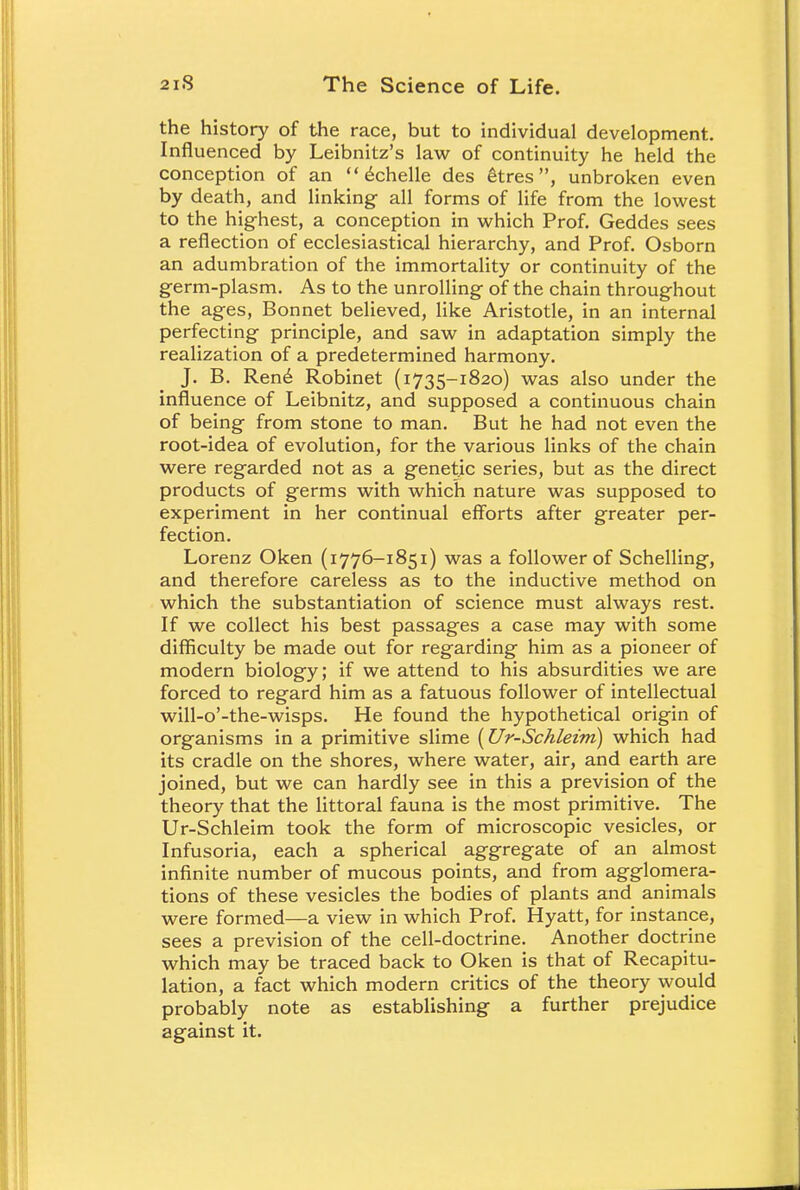 the history of the race, but to individual development. Influenced by Leibnitz's law of continuity he held the conception of an  echelle des etres, unbroken even by death, and linking- all forms of life from the lowest to the highest, a conception in which Prof. Geddes sees a reflection of ecclesiastical hierarchy, and Prof. Osborn an adumbration of the immortality or continuity of the germ-plasm. As to the unrolling of the chain throughout the ages, Bonnet believed, like Aristotle, in an internal perfecting principle, and saw in adaptation simply the realization of a predetermined harmony. J. B. Ren<£ Robinet (1735-1820) was also under the influence of Leibnitz, and supposed a continuous chain of being from stone to man. But he had not even the root-idea of evolution, for the various links of the chain were regarded not as a genetic series, but as the direct products of germs with which nature was supposed to experiment in her continual efforts after greater per- fection. Lorenz Oken (1776-1851) was a follower of Schelling, and therefore careless as to the inductive method on which the substantiation of science must always rest. If we collect his best passages a case may with some difficulty be made out for regarding him as a pioneer of modern biology; if we attend to his absurdities we are forced to regard him as a fatuous follower of intellectual will-o'-the-wisps. He found the hypothetical origin of organisms in a primitive slime (Ur-Schleim) which had its cradle on the shores, where water, air, and earth are joined, but we can hardly see in this a prevision of the theory that the littoral fauna is the most primitive. The Ur-Schleim took the form of microscopic vesicles, or Infusoria, each a spherical aggregate of an almost infinite number of mucous points, and from agglomera- tions of these vesicles the bodies of plants and animals were formed—a view in which Prof. Hyatt, for instance, sees a prevision of the cell-doctrine. Another doctrine which may be traced back to Oken is that of Recapitu- lation, a fact which modern critics of the theory would probably note as establishing a further prejudice against it.