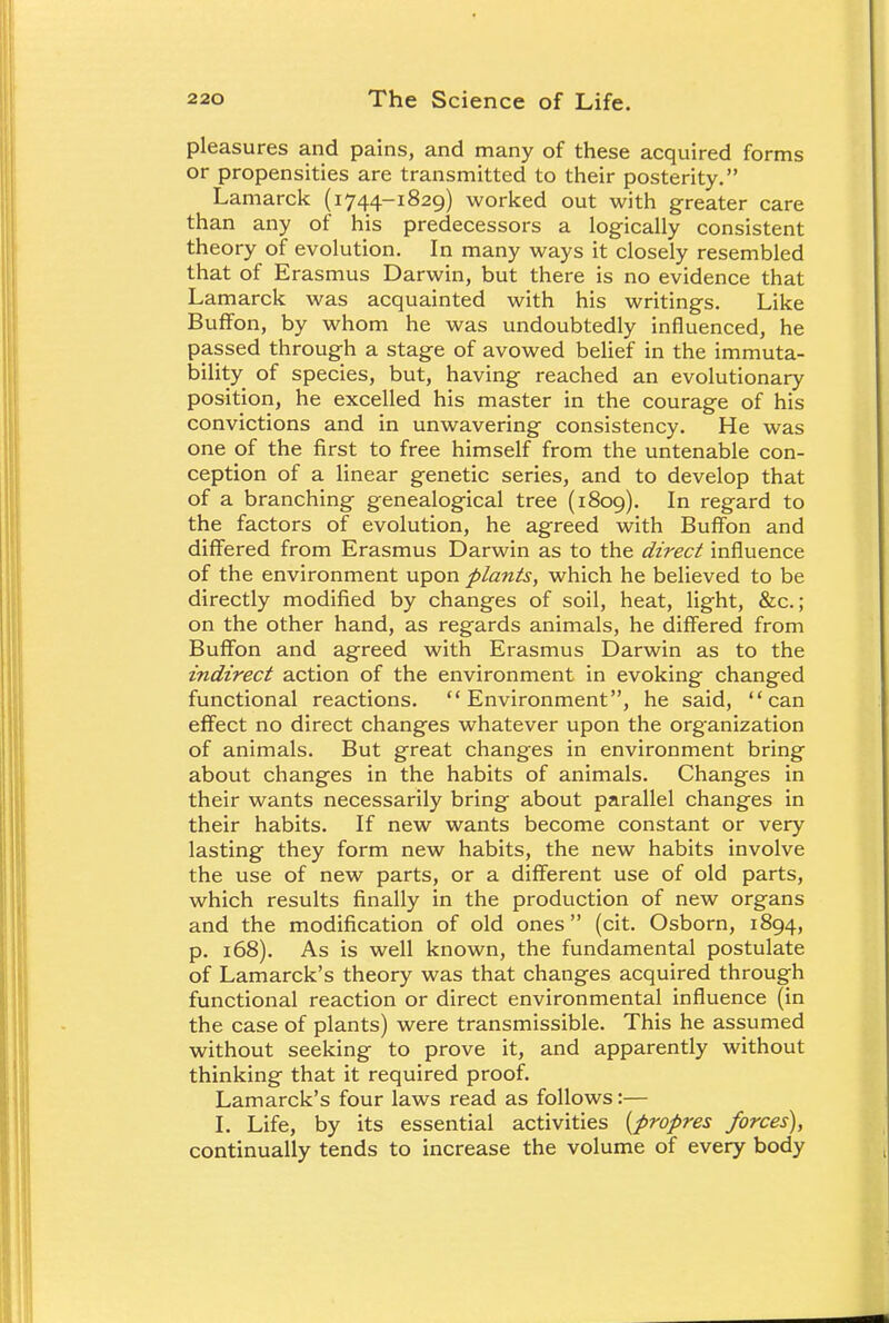pleasures and pains, and many of these acquired forms or propensities are transmitted to their posterity. Lamarck (1744-1829) worked out with greater care than any of his predecessors a logically consistent theory of evolution. In many ways it closely resembled that of Erasmus Darwin, but there is no evidence that Lamarck was acquainted with his writings. Like Buffon, by whom he was undoubtedly influenced, he passed through a stage of avowed belief in the immuta- bility of species, but, having reached an evolutionary position, he excelled his master in the courage of his convictions and in unwavering consistency. He was one of the first to free himself from the untenable con- ception of a linear genetic series, and to develop that of a branching genealogical tree (1809). In regard to the factors of evolution, he agreed with Buffon and differed from Erasmus Darwin as to the direct influence of the environment upon plants, which he believed to be directly modified by changes of soil, heat, light, &c.; on the other hand, as regards animals, he differed from Buffon and agreed with Erasmus Darwin as to the indirect action of the environment in evoking changed functional reactions. Environment, he said, can effect no direct changes whatever upon the organization of animals. But great changes in environment bring about changes in the habits of animals. Changes in their wants necessarily bring about parallel changes in their habits. If new wants become constant or very lasting they form new habits, the new habits involve the use of new parts, or a different use of old parts, which results finally in the production of new organs and the modification of old ones (cit. Osborn, 1894, p. 168). As is well known, the fundamental postulate of Lamarck's theory was that changes acquired through functional reaction or direct environmental influence (in the case of plants) were transmissible. This he assumed without seeking to prove it, and apparently without thinking that it required proof. Lamarck's four laws read as follows:— I. Life, by its essential activities (propres forces), continually tends to increase the volume of every body